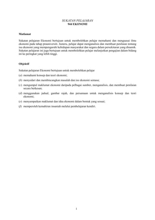 SUKATAN PELAJARAN
                                         944 EKONOMI


Matlamat

Sukatan pelajaran Ekonomi bertujuan untuk membolehkan pelajar memahami dan menguasai ilmu
ekonomi pada tahap prauniversiti. Justeru, pelajar dapat menganalisis dan membuat penilaian tentang
isu ekonomi yang mempengaruhi kehidupan masyarakat dan negara dalam persekitaran yang dinamik.
Sukatan pelajaran ini juga bertujuan untuk membolehkan pelajar melanjutkan pengajian dalam bidang
ini ke peringkat yang lebih tinggi.


Objektif

Sukatan pelajaran Ekonomi bertujuan untuk membolehkan pelajar
(a) memahami konsep dan teori ekonomi;
(b) menyedari dan membincangkan masalah dan isu ekonomi semasa;
(c) mengumpul maklumat ekonomi daripada pelbagai sumber, menganalisis, dan membuat penilaian
    secara berkesan;
(d) menggunakan jadual, gambar rajah, dan persamaan untuk menganalisis konsep dan teori
    ekonomi;
(e) menyampaikan maklumat dan idea ekonomi dalam bentuk yang sesuai;
(f) memperoleh kemahiran insaniah melalui pembelajaran kendiri.




                                               1
 