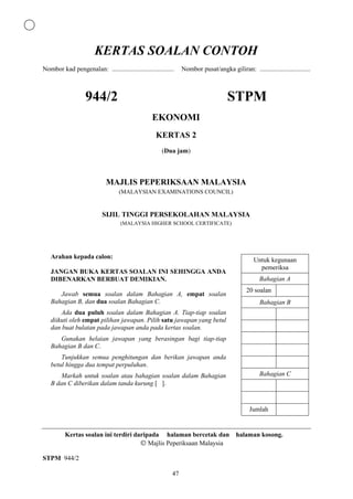 KERTAS SOALAN CONTOH
Nombor kad pengenalan: ......................................    Nombor pusat/angka giliran: ...............................



                   944/2                                                             STPM
                                                  EKONOMI
                                                    KERTAS 2
                                                       (Dua jam)



                             MAJLIS PEPERIKSAAN MALAYSIA
                                   (MALAYSIAN EXAMINATIONS COUNCIL)


                           SIJIL TINGGI PERSEKOLAHAN MALAYSIA
                                    (MALAYSIA HIGHER SCHOOL CERTIFICATE)




   Arahan kepada calon:
                                                                                                  Untuk kegunaan
                                                                                                    pemeriksa
   JANGAN BUKA KERTAS SOALAN INI SEHINGGA ANDA
   DIBENARKAN BERBUAT DEMIKIAN.                                                                     Bahagian A
                                                                                              20 soalan
      Jawab semua soalan dalam Bahagian A, empat soalan
   Bahagian B, dan dua soalan Bahagian C.                                                           Bahagian B
       Ada dua puluh soalan dalam Bahagian A. Tiap-tiap soalan
   diikuti oleh empat pilihan jawapan. Pilih satu jawapan yang betul
   dan buat bulatan pada jawapan anda pada kertas soalan.
      Gunakan helaian jawapan yang berasingan bagi tiap-tiap
   Bahagian B dan C.
       Tunjukkan semua penghitungan dan berikan jawapan anda
   betul hingga dua tempat perpuluhan.
       Markah untuk soalan atau bahagian soalan dalam Bahagian                                      Bahagian C
   B dan C diberikan dalam tanda kurung [ ].


                                                                                                Jumlah


          Kertas soalan ini terdiri daripada halaman bercetak dan halaman kosong.
                                         Majlis Peperiksaan Malaysia

STPM 944/2

                                                            47
 