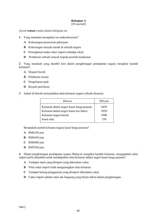 Bahagian A
                                          [20 markah]

Jawab semua soalan dalam bahagian ini.

1   Yang manakah merupakan isu makroekonomi?
    A Kekurangan penawaran pekerjaan
    B Kekurangan minyak masak di seluruh negara
    C Peningkatan kadar cukai import terhadap rokok
    D Pemberian subsidi minyak kepada pemilik kenderaan

2 Yang manakah yang diambil kira dalam penghitungan pendapatan negara mengikut kaedah
keluaran?
    A Eksport bersih
    B Pelaburan swasta
    C Pengeluaran padi
    D Royalti petroleum

3   Jadual di bawah menunjukkan data keluaran negara sebuah ekonomi.

                                   Butiran                      RM juta

                  Keluaran dalam negeri kasar harga pasaran       6450
                  Keluaran dalam negeri kasar kos faktor          5050
                  Keluaran negara bersih                          5900
                  Susut nilai                                      350

    Berapakah jumlah keluaran negara kasar harga pasaran?
    A RM6250 juta
    B RM6450 juta
    C RM6800 juta
    D RM7650 juta

4 Dalam penghitungan pendapatan negara Malaysia mengikut kaedah keluaran, mengapakah cukai
import perlu ditambah untuk mendapatkan nilai keluaran dalam negeri kasar harga pasaran?
    A Terdapat input yang diimport yang dikenakan cukai.
    B Nilai cukai import telah mengurangkan nilai keluaran.
    C Terdapat barang penggunaan yang diimport dikenakan cukai.
    D Cukai import adalah cukai tak langsung yang belum dikira dalam penghitungan.




944/2
                                              48
 