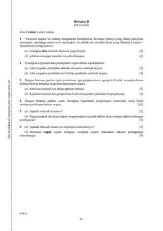 Bahagian B
                                                                                               [40 markah]

                                                    Jawab empat soalan sahaja

                                                    1 “Ekonomi negara ini sedang menghadapi kemelesetan, bilangan pekerja yang hilang pekerjaan
                                                    meningkat, dan harga umum terus meningkat; ini adalah satu masalah besar yang dihadapi kerajaan.”
                                                    Berdasarkan pernyataan ini,
                                                        (a) terangkan dua masalah ekonomi yang dirujuk,                                          [4]
                                                        (b) jelaskan mengapa masalah ini perlu ditangani.                                        [6]

                                                    2   Terangkan kegunaan data pendapatan negara dalam aspek berikut:
                                                        (a) Alat pengukur perubahan struktur ekonomi sesebuah negara.                            [5]
                                                        (b) Alat pengukur perubahan taraf hidup penduduk sesebuah negara.                        [5]
Sila koyakkan di sepanjang garis putus-putus ini.




                                                    3 Dengan bantuan gambar rajah permintaan agregat-penawaran agregat (AD-AS), terangkan kesan
                                                    perkara berikut terhadap harga dan pendapatan negara.
                                                        (a) Kerajaan menjual bon dalam pasaran terbuka.                                          [5]
                                                        (b) Kejadian tsunami dan gempa bumi telah menjejaskan produktiviti pengeluaran.          [5]

                                                    4 Dengan bantuan gambar rajah, terangkan bagaimana pengurangan penawaran wang boleh
                                                    mempengaruhi pendapatan negara.                                                [10]

                                                    5   (a) Apakah maksud devaluasi?                                                             [2]
                                                       (b) Bagaimanakah devaluasi dapat mengurangkan masalah defisit akaun semasa dalam imbangan
                                                    pembayaran?                                                                              [8]

                                                    6   (a) Apakah maksud sekatan perdagangan antarabangsa?                                      [2]
                                                        (b) Huraikan empat tujuan mengapa sesebuah negara dikenakan sekatan perdagangan
                                                    antarabangsa.                                                                   [8]




                                                    944/2
                                                                                                    53
 