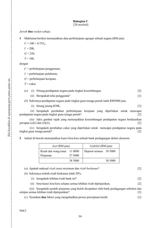 Bahagian C
                                                                                                 [20 markah]

                                                    Jawab dua soalan sahaja.

                                                    1   Maklumat berikut menunjukkan data perbelanjaan agregat sebuah negara (RM juta).
                                                        C = 100 + 0.75Yd,
                                                        I = 200,
                                                        G = 250,
                                                        T = 100,
                                                    dengan
                                                        C = perbelanjaan penggunaan,
                                                        I = perbelanjaan pelaburan,
                                                        G = perbelanjaan kerajaan,
Sila koyakkan di sepanjang garis putus-putus ini.




                                                        T = cukai.

                                                        (a)   (i) Hitung pendapatan negara pada tingkat keseimbangan.                            [2]
                                                              (ii) Berapakah nilai pengganda?                                                    [1]
                                                        (b) Sekiranya pendapatan negara pada tingkat guna tenaga penuh ialah RM3000 juta,
                                                              (i) hitung jurang KNK,                                                             [1]
                                                            (ii) berapakah perubahan perbelanjaan kerajaan yang diperlukan untuk mencapai
                                                    pendapatan negara pada tingkat guna tenaga penuh?                                 [2]
                                                           (iii) lukis gambar rajah yang menunjukkan keseimbangan pendapatan negara berdasarkan
                                                    jawapan (a)(i) dan (b)(ii),                                                             [2]
                                                             (iv) berapakah perubahan cukai yang diperlukan untuk mencapai pendapatan negara pada
                                                    tingkat guna tenaga penuh?                                                                [2]

                                                    2   Jadual di bawah menunjukkan kunci kira-kira sebuah bank perdagangan dalam ekonomi.

                                                                               Aset (RM juta)                  Liabiliti (RM juta)
                                                                      Rizab dan wang tunai    11 0000      Deposit semasa 38 5000
                                                                      Pinjaman                27 5000
                                                                                              38 5000                       38 5000

                                                        (a) Apakah maksud rizab tunai minimum dan rizab berkanun?                                [2]
                                                        (b) Sekiranya nisbah rizab berkanun ialah 20%,
                                                              (i) berapakah lebihan rizab bank ini?                                              [2]
                                                              (ii) bina kunci kira-kira selepas semua lebihan rizab dipinjamkan,                 [2]
                                                             (iii) berapakah jumlah pinjaman yang boleh diciptakan oleh bank perdagangan sebelum dan
                                                    selepas semua lebihan rizab dipinjamkan?                                                     [3]
                                                        (c) Nyatakan dua faktor yang mengehadkan proses penciptaan kredit.                       [1]



                                                    944/2
                                                                                                      54
 
