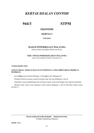 KERTAS SOALAN CONTOH

              944/3                                             STPM
                                     EKONOMI
                                       KERTAS 3
                                         (Satu jam)




                       MAJLIS PEPERIKSAAN MALAYSIA
                          (MALAYSIAN EXAMINATIONS COUNCIL)


                    SIJIL TINGGI PERSEKOLAHAN MALAYSIA
                          (MALAYSIA HIGHER SCHOOL CERTIFICATE)




Arahan kepada calon:

JANGAN BUKA KERTAS SOALAN INI SEHINGGA ANDA DIBENARKAN BERBUAT
DEMIKIAN.

   Jawab lima soalan dalam Bahagian A dan satu soalan Bahagian B.
   Gunakan helaian jawapan yang berasingan bagi tiap-tiap Bahagian A dan B.
   Tunjukkan semua penghitungan dan berikan jawapan anda betul hingga dua tempat perpuluhan.
    Markah untuk soalan atau bahagian soalan dalam Bahagian A dan B diberikan dalam tanda
kurung [ ].




                   Kertas soalan ini terdiri daripada halaman bercetak.
                                  Majlis Peperiksaan Malaysia

STPM 944/3
                                             57
 