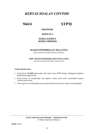 KERTAS SOALAN CONTOH

             944/4                                               STPM
                                       EKONOMI

                                       KERTAS 4

                                   KERJA KURSUS
                                  (KERJA PROJEK)


                       MAJLIS PEPERIKSAAN MALAYSIA
                            (MALAYSIAN EXAMINATIONS COUNCIL)


                     SIJIL TINGGI PERSEKOLAHAN MALAYSIA
                            (MALAYSIA HIGHER SCHOOL CERTIFICATE)




  Arahan kepada calon:

  1. Kerja Kursus WAJIB dilaksanakan oleh semua calon STPM sebagai sebahagian komponen
     pentaksiran penggal ketiga.
  2. Kerja Kursus ini mengandungi satu tugasan. Semua calon mesti menyerahkan tugasan
     tersebut untuk dinilai.
  3. Calon juga mesti melaksanakan semua aspek berkaitan kerja kursus seperti yang ditetapkan.




                 Kertas soalan ini terdiri daripada halaman bercetak.
                                    Majlis Peperiksaan Malaysia

STPM 944/4

                                             62
 