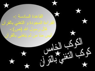 ‫القاعدة السادسة :-‬
‫القراءة المجودة لو التغني بالقرآن‬
‫قال رسول ال ) ص(:-‬
‫ليس منا من لم يتغنى بالقرآن‬

 