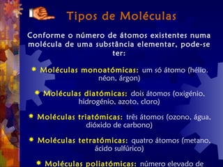 Tipos de Moléculas
Conforme o número de átomos existentes numa
molécula de uma substância elementar, pode-se
ter:
 Moléculas monoatómicas: um só átomo (hélio.
néon, árgon)
 Moléculas diatómicas: dois átomos (oxigénio,
hidrogénio, azoto, cloro)
 Moléculas triatómicas: três átomos (ozono, água,
dióxido de carbono)
 Moléculas tetratómicas: quatro átomos (metano,
ácido sulfúrico)
 Moléculas poliatómicas: número elevado de
 
