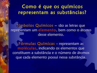 Como é que os químicos
representam as substâncias?
Símbolos Químicos – são as letras que
representam um elemento, bem como o átomo
desse elemento.
Fórmulas Químicas – representam as
moléculas, indicando os elementos que
constituem a substância e o número de átomos
que cada elemento possui nessa substância.
 