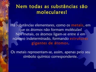 Nem todas as substâncias são
moleculares!
Há substâncias elementares, como os metais, em
que os átomos não formam moléculas!
Nos metais, os átomos ligam-se entre si em
número indeterminado, formando estruturas
gigantes de átomos.
Os metais representam-se, assim, apenas pelo seu
símbolo químico correspondente.
 