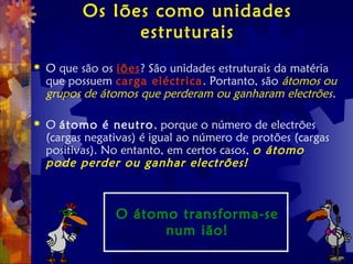 Os Iões como unidades
estruturais
 O que são os iões? São unidades estruturais da matéria
que possuem carga eléctrica. Portanto, são átomos ou
grupos de átomos que perderam ou ganharam electrões.
 O átomo é neutro, porque o número de electrões
(cargas negativas) é igual ao número de protões (cargas
positivas). No entanto, em certos casos, o átomo
pode perder ou ganhar electrões!
O átomo transforma-se
num ião!
 
