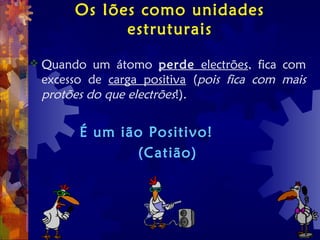 Os Iões como unidades
estruturais
 Quando um átomo perde electrões, fica com
excesso de carga positiva (pois fica com mais
protões do que electrões!).
É um ião Positivo!
(Catião)
 