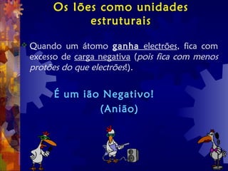 Os Iões como unidades
estruturais
 Quando um átomo ganha electrões, fica com
excesso de carga negativa (pois fica com menos
protões do que electrões!).
É um ião Negativo!
(Anião)
 