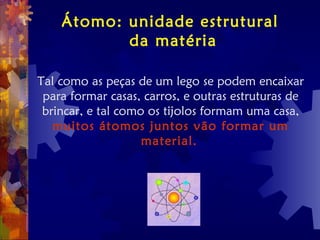 Átomo: unidade estrutural
da matéria
Tal como as peças de um lego se podem encaixar
para formar casas, carros, e outras estruturas de
brincar, e tal como os tijolos formam uma casa,
muitos átomos juntos vão formar um
material.
 