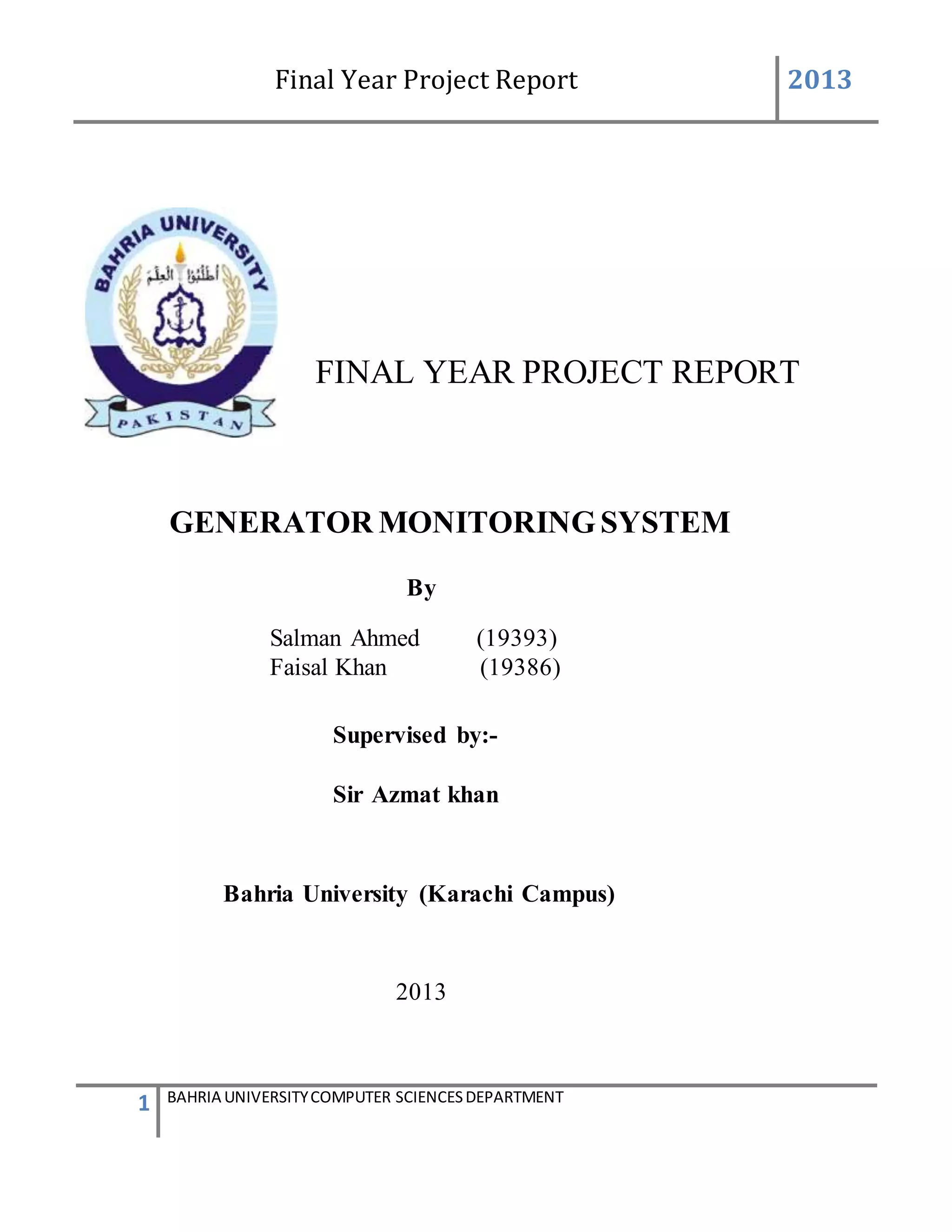 Final Year Project Report 2013
1 BAHRIA UNIVERSITYCOMPUTER SCIENCESDEPARTMENT
FINAL YEAR PROJECT REPORT
GENERATOR MONITORINGSYSTEM
By
Salman Ahmed (19393)
Faisal Khan (19386)
Supervised by:-
Sir Azmat khan
Bahria University (Karachi Campus)
2013
 