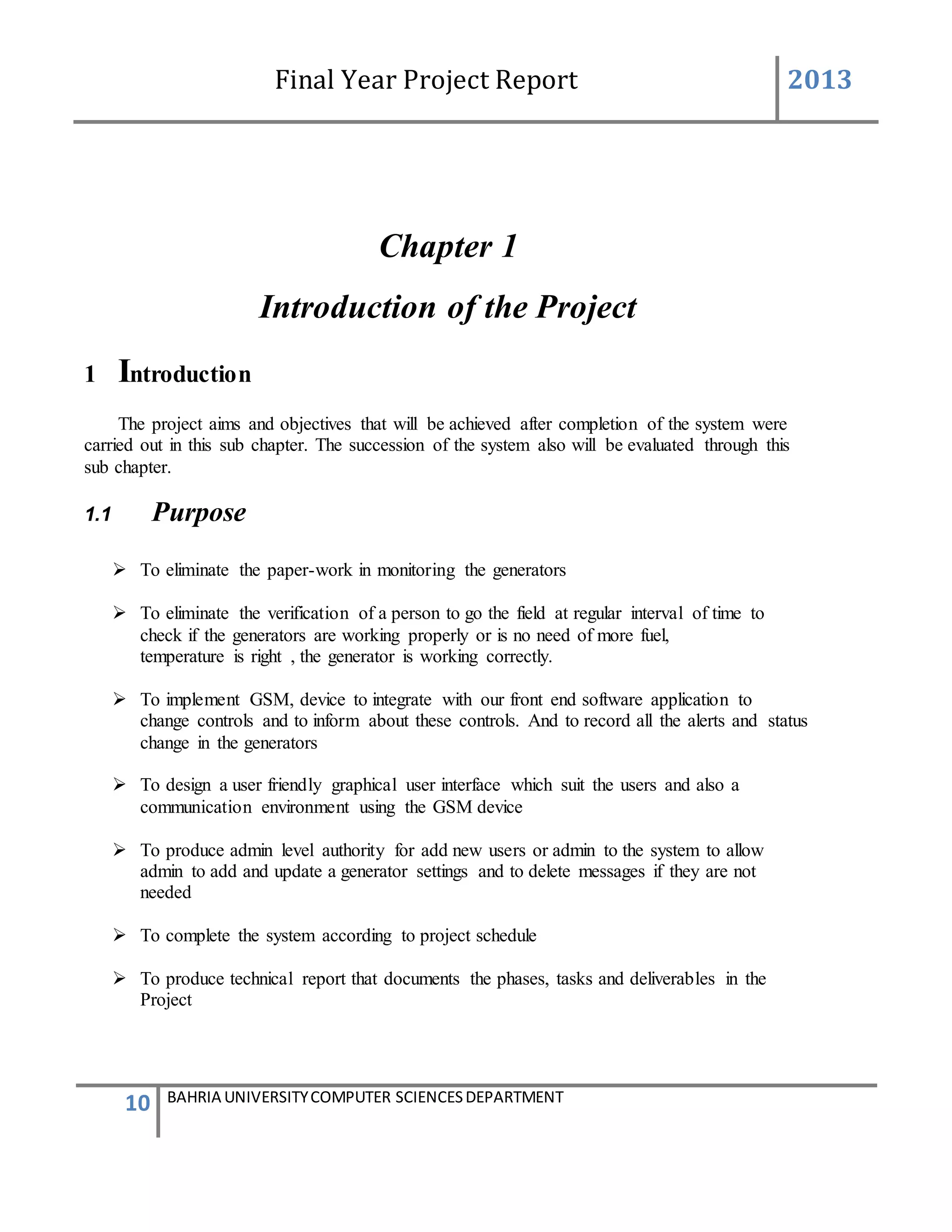 Final Year Project Report 2013
10 BAHRIA UNIVERSITYCOMPUTER SCIENCESDEPARTMENT
Chapter 1
Introduction of the Project
1 Introduction
The project aims and objectives that will be achieved after completion of the system were
carried out in this sub chapter. The succession of the system also will be evaluated through this
sub chapter.
1.1 Purpose
 To eliminate the paper-work in monitoring the generators
 To eliminate the verification of a person to go the field at regular interval of time to
check if the generators are working properly or is no need of more fuel,
temperature is right , the generator is working correctly.
 To implement GSM, device to integrate with our front end software application to
change controls and to inform about these controls. And to record all the alerts and status
change in the generators
 To design a user friendly graphical user interface which suit the users and also a
communication environment using the GSM device
 To produce admin level authority for add new users or admin to the system to allow
admin to add and update a generator settings and to delete messages if they are not
needed
 To complete the system according to project schedule
 To produce technical report that documents the phases, tasks and deliverables in the
Project
 