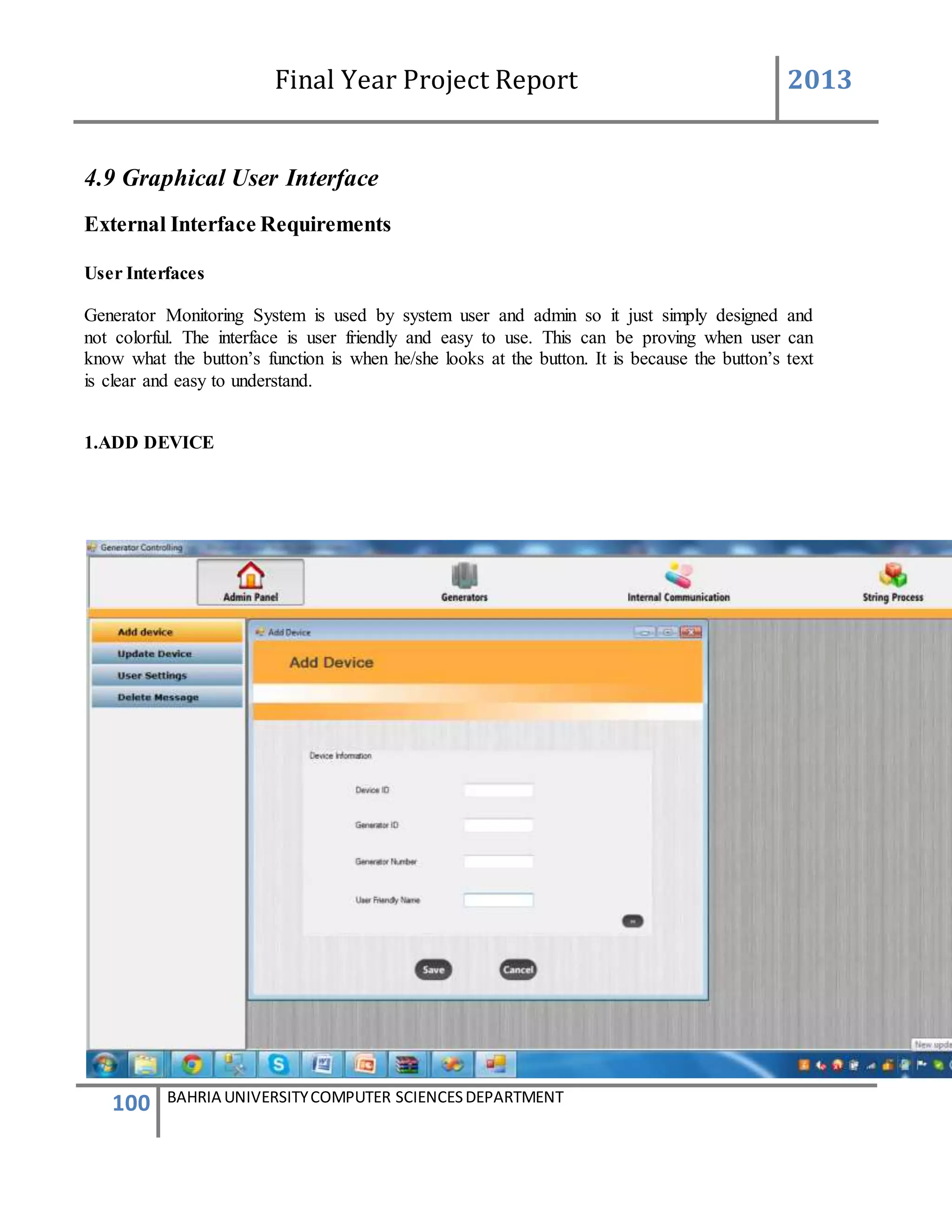 Final Year Project Report 2013
100 BAHRIA UNIVERSITYCOMPUTER SCIENCESDEPARTMENT
4.9 Graphical User Interface
External Interface Requirements
User Interfaces
Generator Monitoring System is used by system user and admin so it just simply designed and
not colorful. The interface is user friendly and easy to use. This can be proving when user can
know what the button’s function is when he/she looks at the button. It is because the button’s text
is clear and easy to understand.
1.ADD DEVICE
 