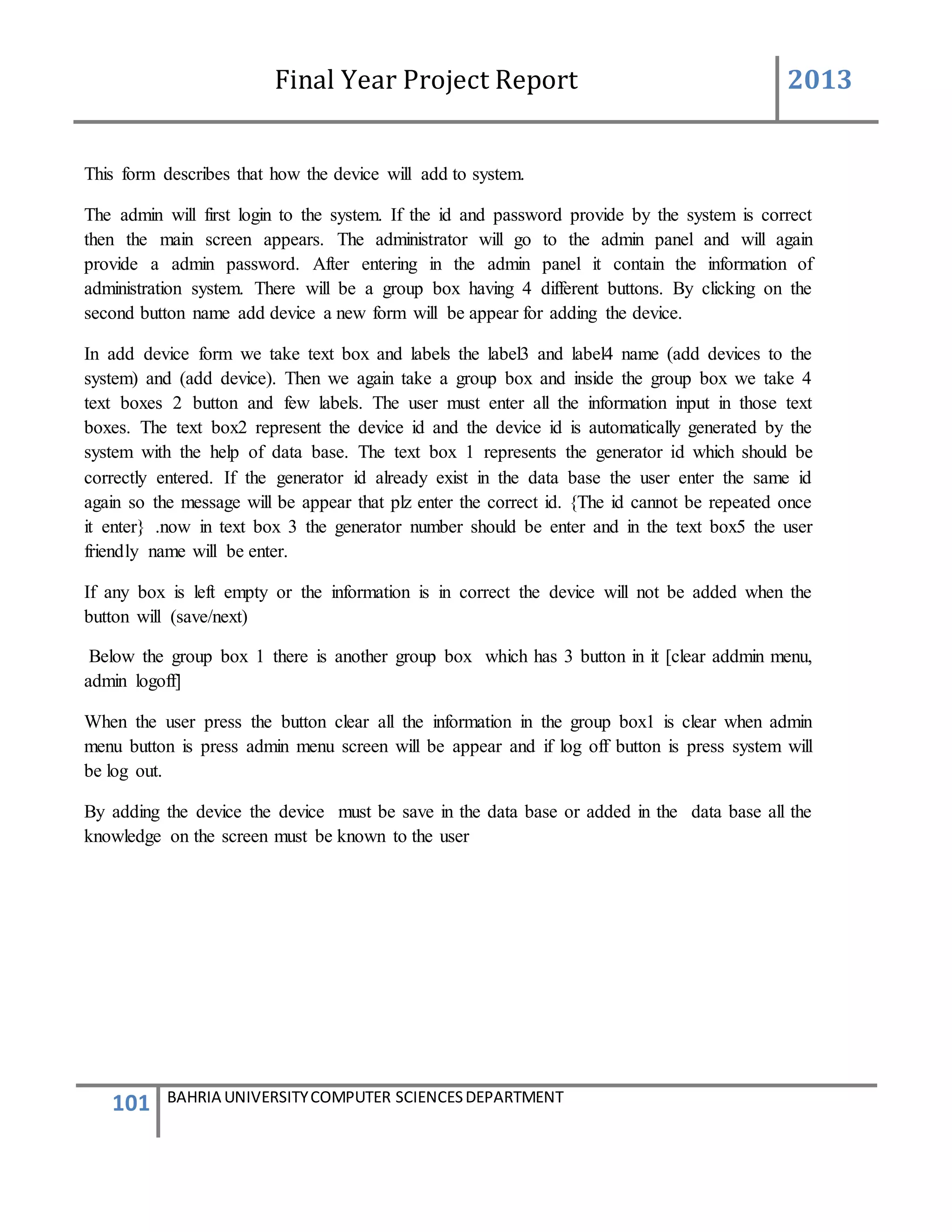 Final Year Project Report 2013
101 BAHRIA UNIVERSITYCOMPUTER SCIENCESDEPARTMENT
This form describes that how the device will add to system.
The admin will first login to the system. If the id and password provide by the system is correct
then the main screen appears. The administrator will go to the admin panel and will again
provide a admin password. After entering in the admin panel it contain the information of
administration system. There will be a group box having 4 different buttons. By clicking on the
second button name add device a new form will be appear for adding the device.
In add device form we take text box and labels the label3 and label4 name (add devices to the
system) and (add device). Then we again take a group box and inside the group box we take 4
text boxes 2 button and few labels. The user must enter all the information input in those text
boxes. The text box2 represent the device id and the device id is automatically generated by the
system with the help of data base. The text box 1 represents the generator id which should be
correctly entered. If the generator id already exist in the data base the user enter the same id
again so the message will be appear that plz enter the correct id. {The id cannot be repeated once
it enter} .now in text box 3 the generator number should be enter and in the text box5 the user
friendly name will be enter.
If any box is left empty or the information is in correct the device will not be added when the
button will (save/next)
Below the group box 1 there is another group box which has 3 button in it [clear addmin menu,
admin logoff]
When the user press the button clear all the information in the group box1 is clear when admin
menu button is press admin menu screen will be appear and if log off button is press system will
be log out.
By adding the device the device must be save in the data base or added in the data base all the
knowledge on the screen must be known to the user
 