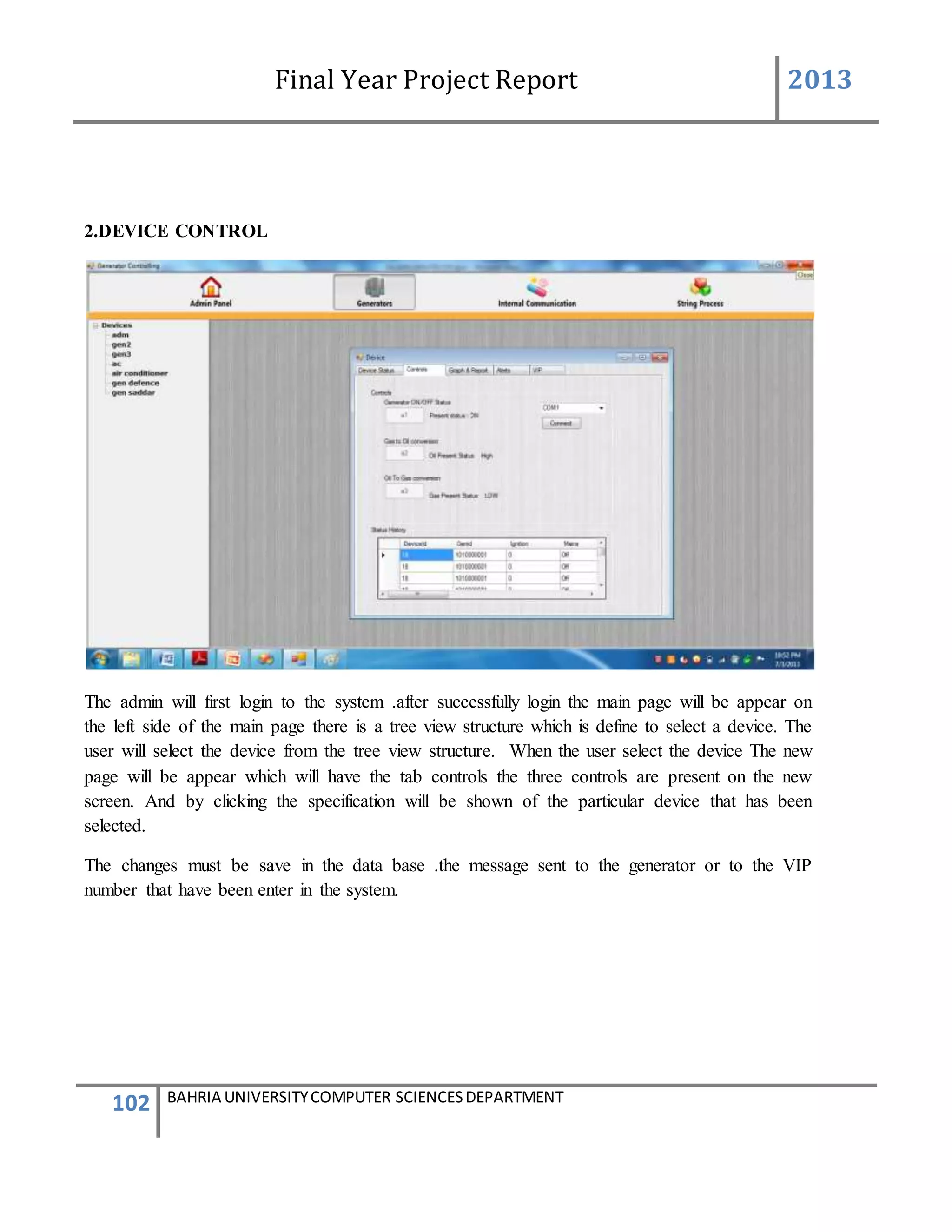 Final Year Project Report 2013
102 BAHRIA UNIVERSITYCOMPUTER SCIENCESDEPARTMENT
2.DEVICE CONTROL
The admin will first login to the system .after successfully login the main page will be appear on
the left side of the main page there is a tree view structure which is define to select a device. The
user will select the device from the tree view structure. When the user select the device The new
page will be appear which will have the tab controls the three controls are present on the new
screen. And by clicking the specification will be shown of the particular device that has been
selected.
The changes must be save in the data base .the message sent to the generator or to the VIP
number that have been enter in the system.
 