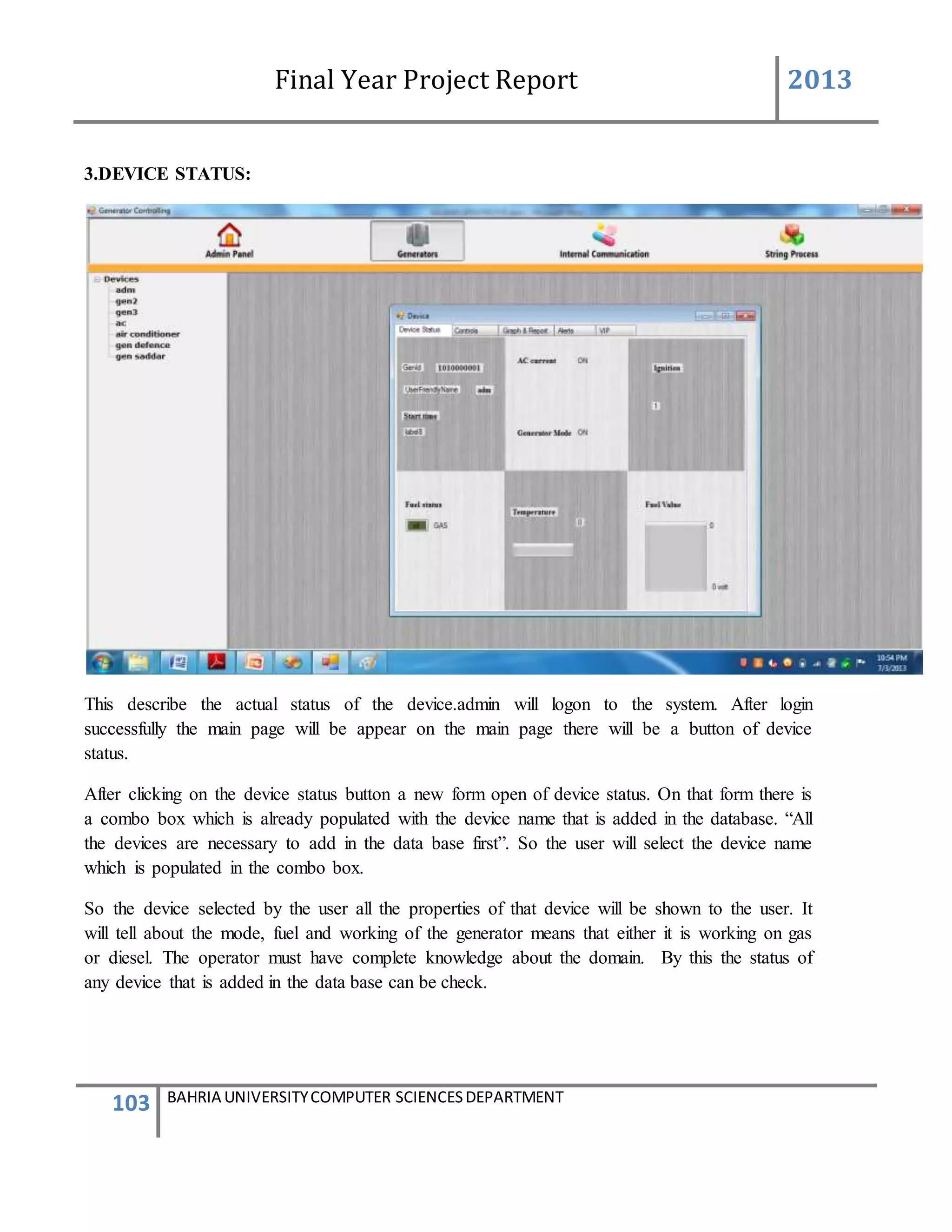 Final Year Project Report 2013
103 BAHRIA UNIVERSITYCOMPUTER SCIENCESDEPARTMENT
3.DEVICE STATUS:
This describe the actual status of the device.admin will logon to the system. After login
successfully the main page will be appear on the main page there will be a button of device
status.
After clicking on the device status button a new form open of device status. On that form there is
a combo box which is already populated with the device name that is added in the database. “All
the devices are necessary to add in the data base first”. So the user will select the device name
which is populated in the combo box.
So the device selected by the user all the properties of that device will be shown to the user. It
will tell about the mode, fuel and working of the generator means that either it is working on gas
or diesel. The operator must have complete knowledge about the domain. By this the status of
any device that is added in the data base can be check.
 