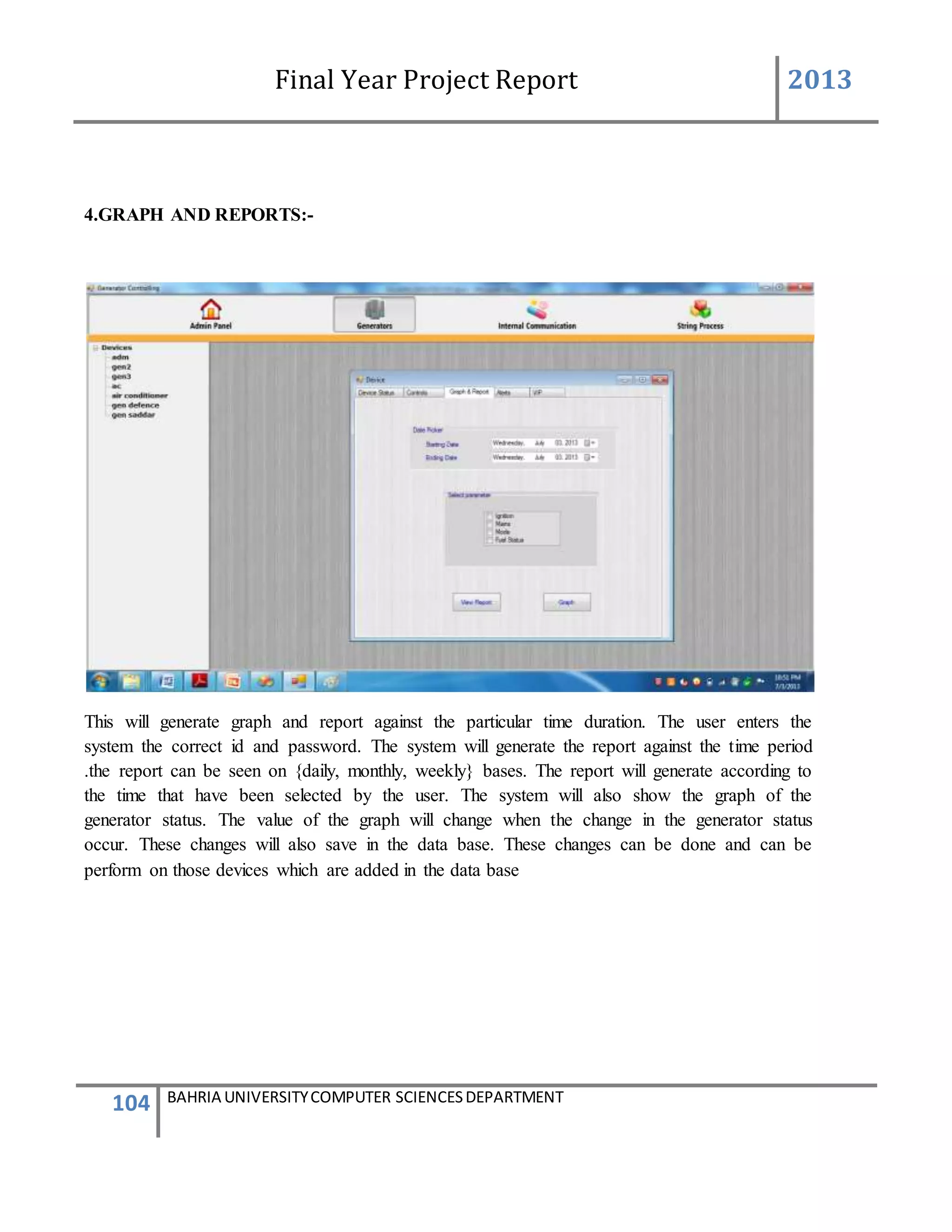 Final Year Project Report 2013
104 BAHRIA UNIVERSITYCOMPUTER SCIENCESDEPARTMENT
4.GRAPH AND REPORTS:-
This will generate graph and report against the particular time duration. The user enters the
system the correct id and password. The system will generate the report against the time period
.the report can be seen on {daily, monthly, weekly} bases. The report will generate according to
the time that have been selected by the user. The system will also show the graph of the
generator status. The value of the graph will change when the change in the generator status
occur. These changes will also save in the data base. These changes can be done and can be
perform on those devices which are added in the data base
 