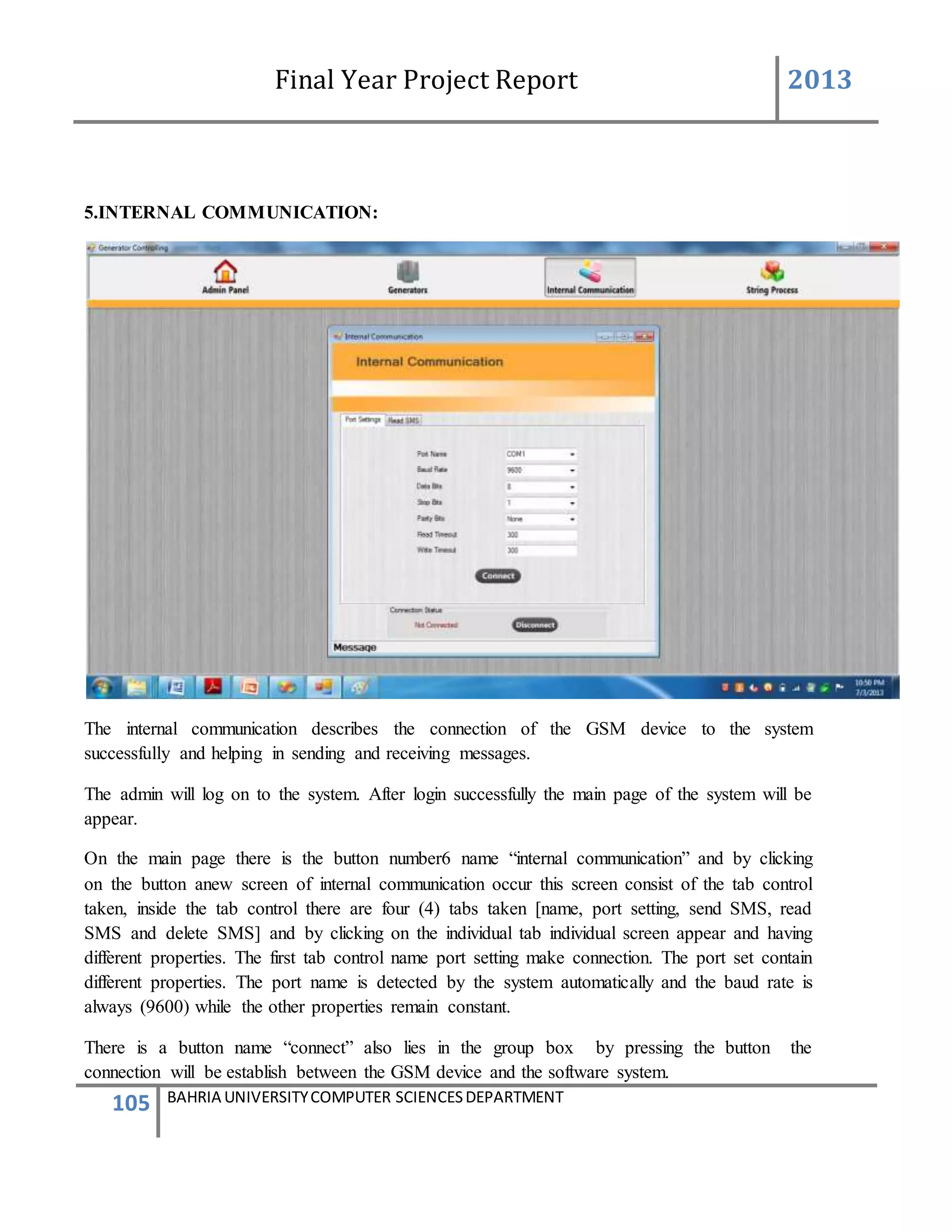 Final Year Project Report 2013
105 BAHRIA UNIVERSITYCOMPUTER SCIENCESDEPARTMENT
5.INTERNAL COMMUNICATION:
The internal communication describes the connection of the GSM device to the system
successfully and helping in sending and receiving messages.
The admin will log on to the system. After login successfully the main page of the system will be
appear.
On the main page there is the button number6 name “internal communication” and by clicking
on the button anew screen of internal communication occur this screen consist of the tab control
taken, inside the tab control there are four (4) tabs taken [name, port setting, send SMS, read
SMS and delete SMS] and by clicking on the individual tab individual screen appear and having
different properties. The first tab control name port setting make connection. The port set contain
different properties. The port name is detected by the system automatically and the baud rate is
always (9600) while the other properties remain constant.
There is a button name “connect” also lies in the group box by pressing the button the
connection will be establish between the GSM device and the software system.
 