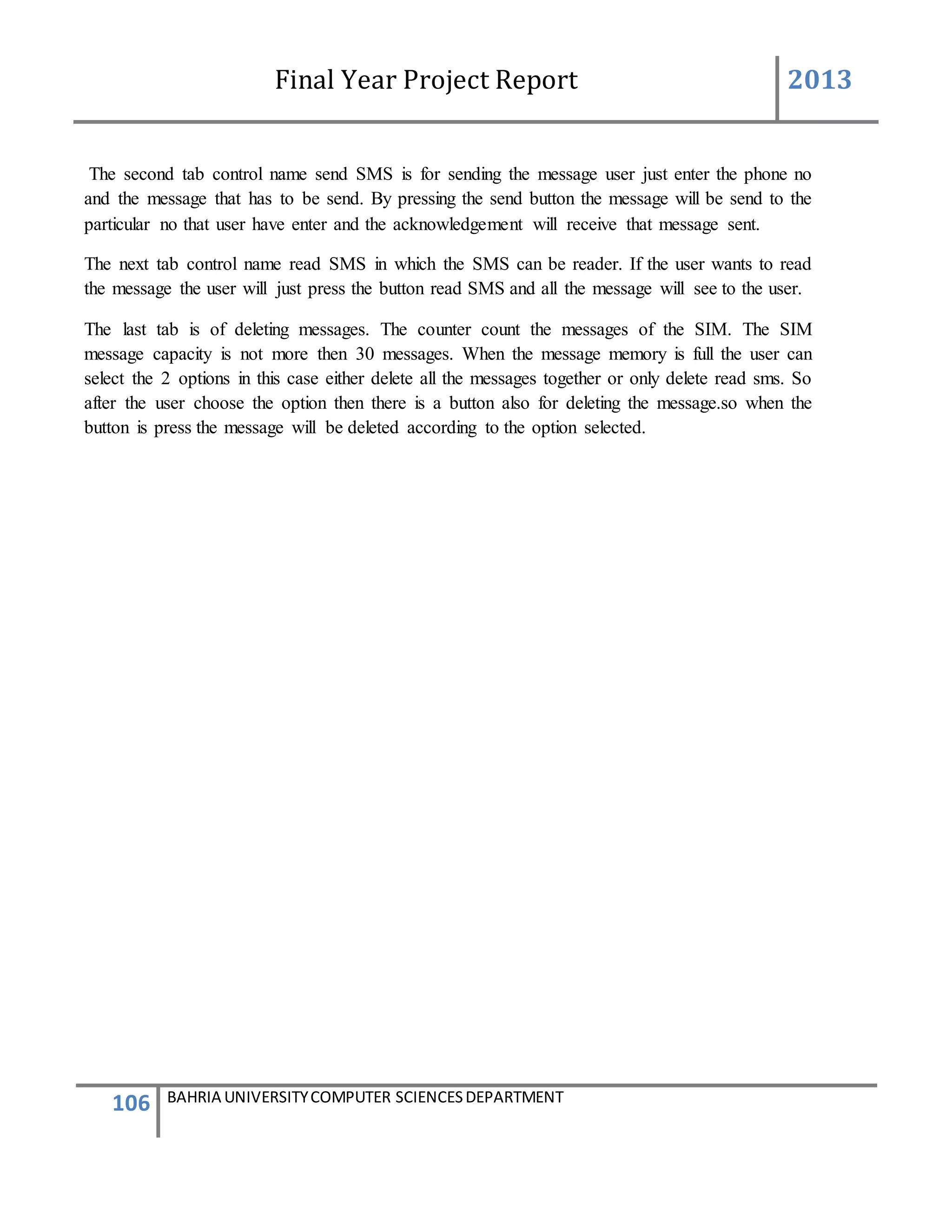Final Year Project Report 2013
106 BAHRIA UNIVERSITYCOMPUTER SCIENCESDEPARTMENT
The second tab control name send SMS is for sending the message user just enter the phone no
and the message that has to be send. By pressing the send button the message will be send to the
particular no that user have enter and the acknowledgement will receive that message sent.
The next tab control name read SMS in which the SMS can be reader. If the user wants to read
the message the user will just press the button read SMS and all the message will see to the user.
The last tab is of deleting messages. The counter count the messages of the SIM. The SIM
message capacity is not more then 30 messages. When the message memory is full the user can
select the 2 options in this case either delete all the messages together or only delete read sms. So
after the user choose the option then there is a button also for deleting the message.so when the
button is press the message will be deleted according to the option selected.
 
