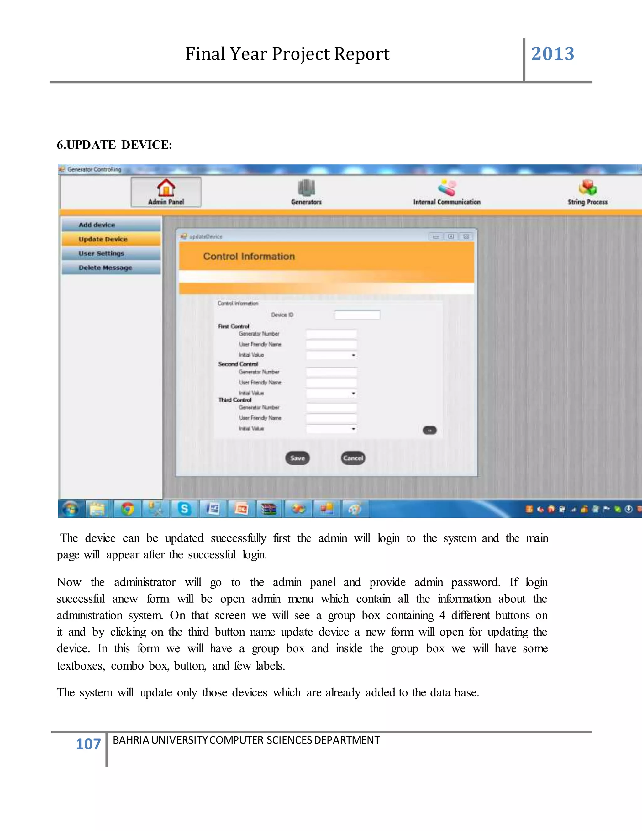 Final Year Project Report 2013
107 BAHRIA UNIVERSITYCOMPUTER SCIENCESDEPARTMENT
6.UPDATE DEVICE:
The device can be updated successfully first the admin will login to the system and the main
page will appear after the successful login.
Now the administrator will go to the admin panel and provide admin password. If login
successful anew form will be open admin menu which contain all the information about the
administration system. On that screen we will see a group box containing 4 different buttons on
it and by clicking on the third button name update device a new form will open for updating the
device. In this form we will have a group box and inside the group box we will have some
textboxes, combo box, button, and few labels.
The system will update only those devices which are already added to the data base.
 
