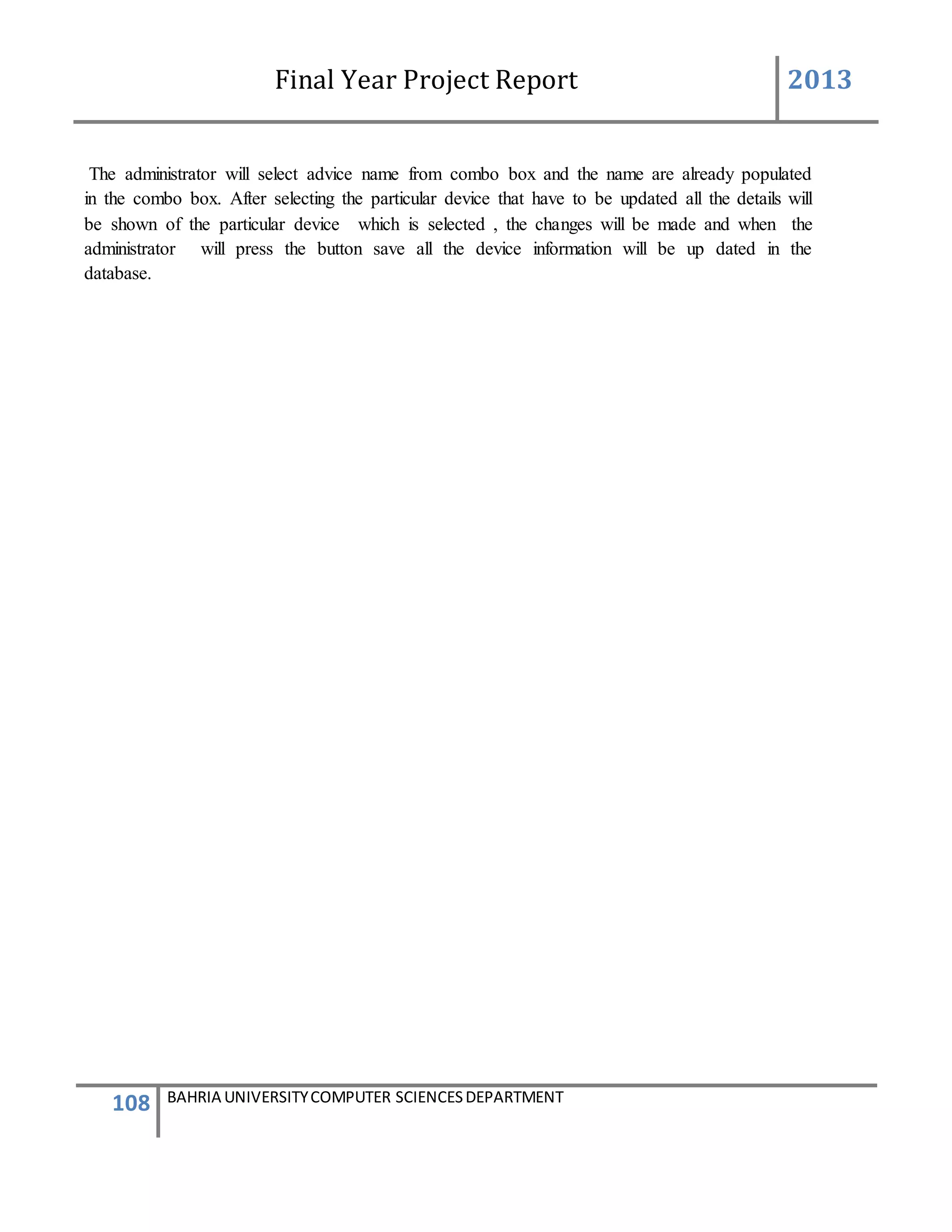 Final Year Project Report 2013
108 BAHRIA UNIVERSITYCOMPUTER SCIENCESDEPARTMENT
The administrator will select advice name from combo box and the name are already populated
in the combo box. After selecting the particular device that have to be updated all the details will
be shown of the particular device which is selected , the changes will be made and when the
administrator will press the button save all the device information will be up dated in the
database.
 