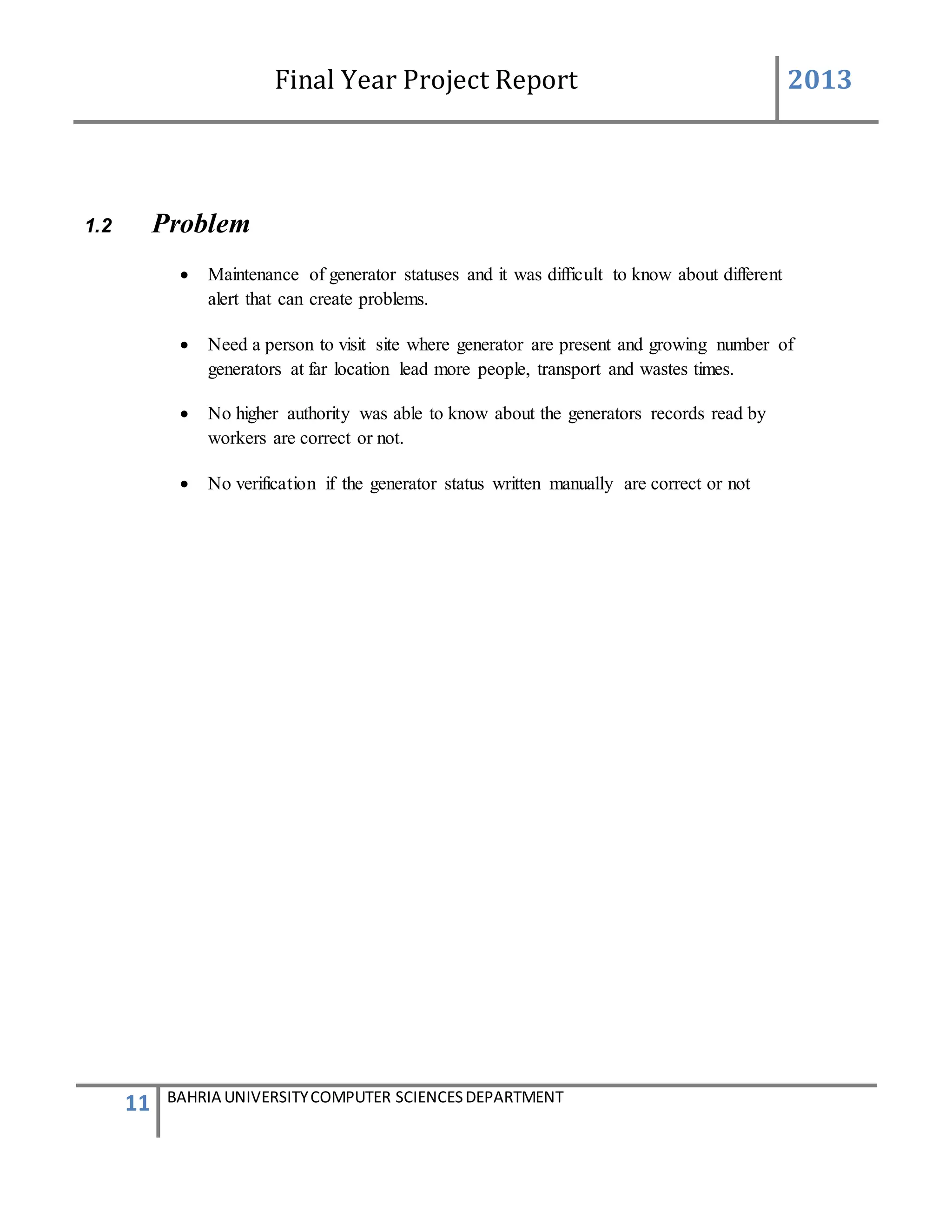 Final Year Project Report 2013
11 BAHRIA UNIVERSITYCOMPUTER SCIENCESDEPARTMENT
1.2 Problem
 Maintenance of generator statuses and it was difficult to know about different
alert that can create problems.
 Need a person to visit site where generator are present and growing number of
generators at far location lead more people, transport and wastes times.
 No higher authority was able to know about the generators records read by
workers are correct or not.
 No verification if the generator status written manually are correct or not
 