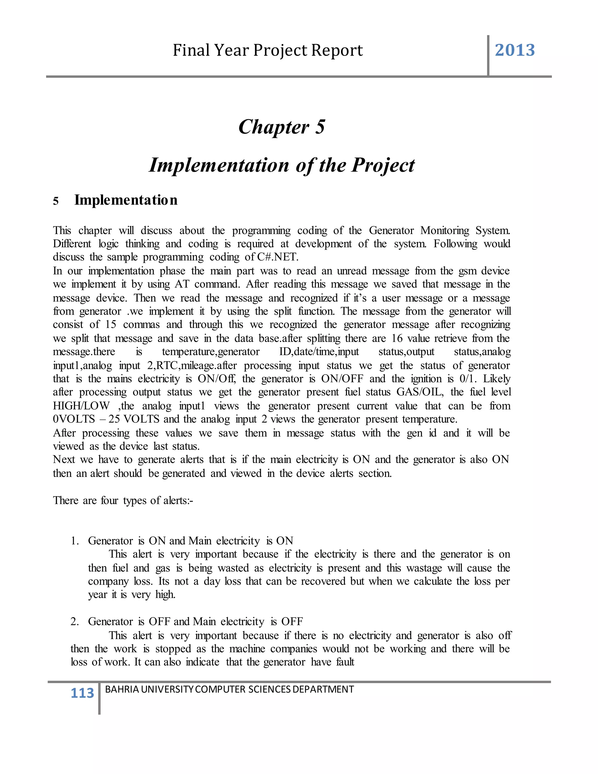 Final Year Project Report 2013
113 BAHRIA UNIVERSITYCOMPUTER SCIENCESDEPARTMENT
Chapter 5
Implementation of the Project
5 Implementation
This chapter will discuss about the programming coding of the Generator Monitoring System.
Different logic thinking and coding is required at development of the system. Following would
discuss the sample programming coding of C#.NET.
In our implementation phase the main part was to read an unread message from the gsm device
we implement it by using AT command. After reading this message we saved that message in the
message device. Then we read the message and recognized if it’s a user message or a message
from generator .we implement it by using the split function. The message from the generator will
consist of 15 commas and through this we recognized the generator message after recognizing
we split that message and save in the data base.after splitting there are 16 value retrieve from the
message.there is temperature,generator ID,date/time,input status,output status,analog
input1,analog input 2,RTC,mileage.after processing input status we get the status of generator
that is the mains electricity is ON/Off, the generator is ON/OFF and the ignition is 0/1. Likely
after processing output status we get the generator present fuel status GAS/OIL, the fuel level
HIGH/LOW ,the analog input1 views the generator present current value that can be from
0VOLTS – 25 VOLTS and the analog input 2 views the generator present temperature.
After processing these values we save them in message status with the gen id and it will be
viewed as the device last status.
Next we have to generate alerts that is if the main electricity is ON and the generator is also ON
then an alert should be generated and viewed in the device alerts section.
There are four types of alerts:-
1. Generator is ON and Main electricity is ON
This alert is very important because if the electricity is there and the generator is on
then fuel and gas is being wasted as electricity is present and this wastage will cause the
company loss. Its not a day loss that can be recovered but when we calculate the loss per
year it is very high.
2. Generator is OFF and Main electricity is OFF
This alert is very important because if there is no electricity and generator is also off
then the work is stopped as the machine companies would not be working and there will be
loss of work. It can also indicate that the generator have fault
 
