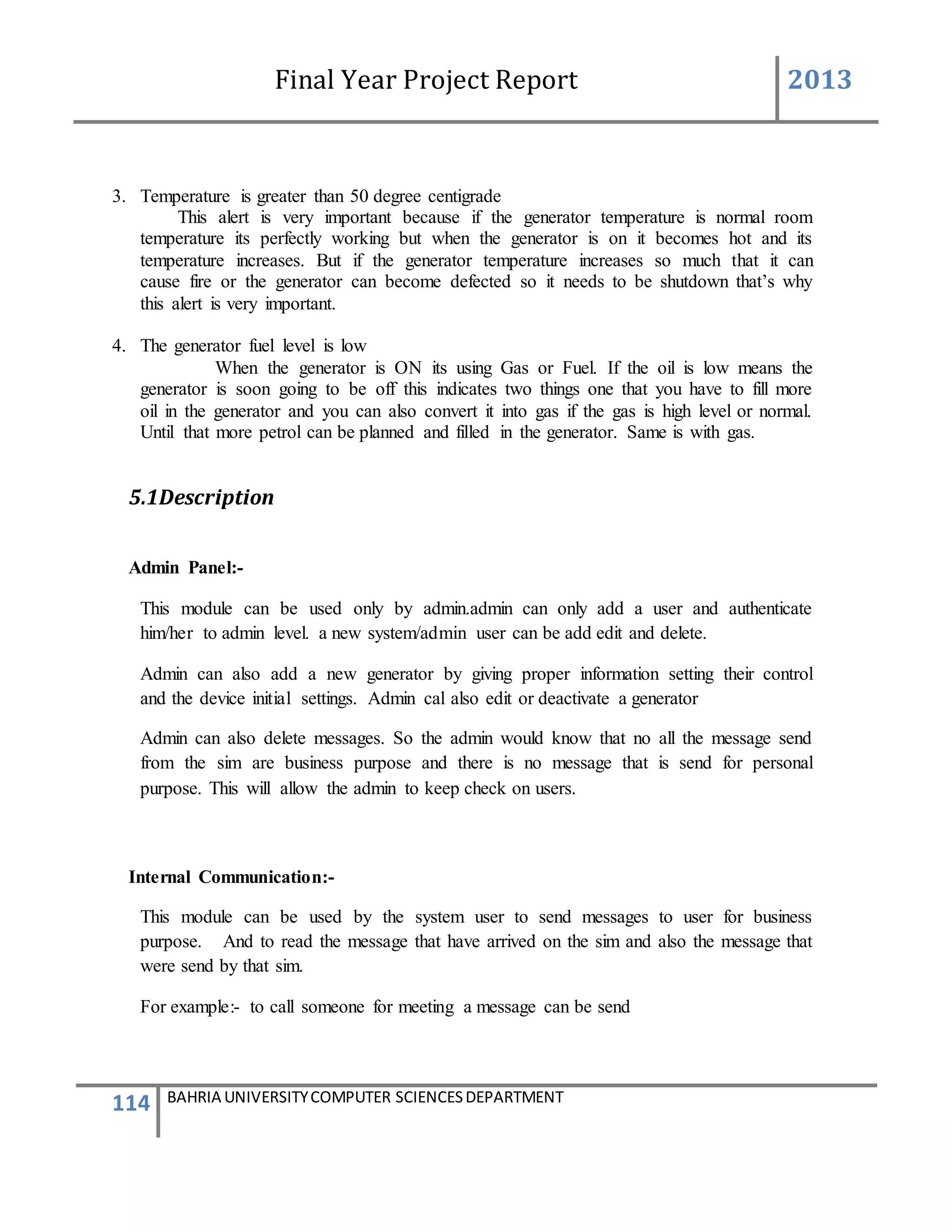 Final Year Project Report 2013
114 BAHRIA UNIVERSITYCOMPUTER SCIENCESDEPARTMENT
3. Temperature is greater than 50 degree centigrade
This alert is very important because if the generator temperature is normal room
temperature its perfectly working but when the generator is on it becomes hot and its
temperature increases. But if the generator temperature increases so much that it can
cause fire or the generator can become defected so it needs to be shutdown that’s why
this alert is very important.
4. The generator fuel level is low
When the generator is ON its using Gas or Fuel. If the oil is low means the
generator is soon going to be off this indicates two things one that you have to fill more
oil in the generator and you can also convert it into gas if the gas is high level or normal.
Until that more petrol can be planned and filled in the generator. Same is with gas.
5.1Description
Admin Panel:-
This module can be used only by admin.admin can only add a user and authenticate
him/her to admin level. a new system/admin user can be add edit and delete.
Admin can also add a new generator by giving proper information setting their control
and the device initial settings. Admin cal also edit or deactivate a generator
Admin can also delete messages. So the admin would know that no all the message send
from the sim are business purpose and there is no message that is send for personal
purpose. This will allow the admin to keep check on users.
Internal Communication:-
This module can be used by the system user to send messages to user for business
purpose. And to read the message that have arrived on the sim and also the message that
were send by that sim.
For example:- to call someone for meeting a message can be send
 