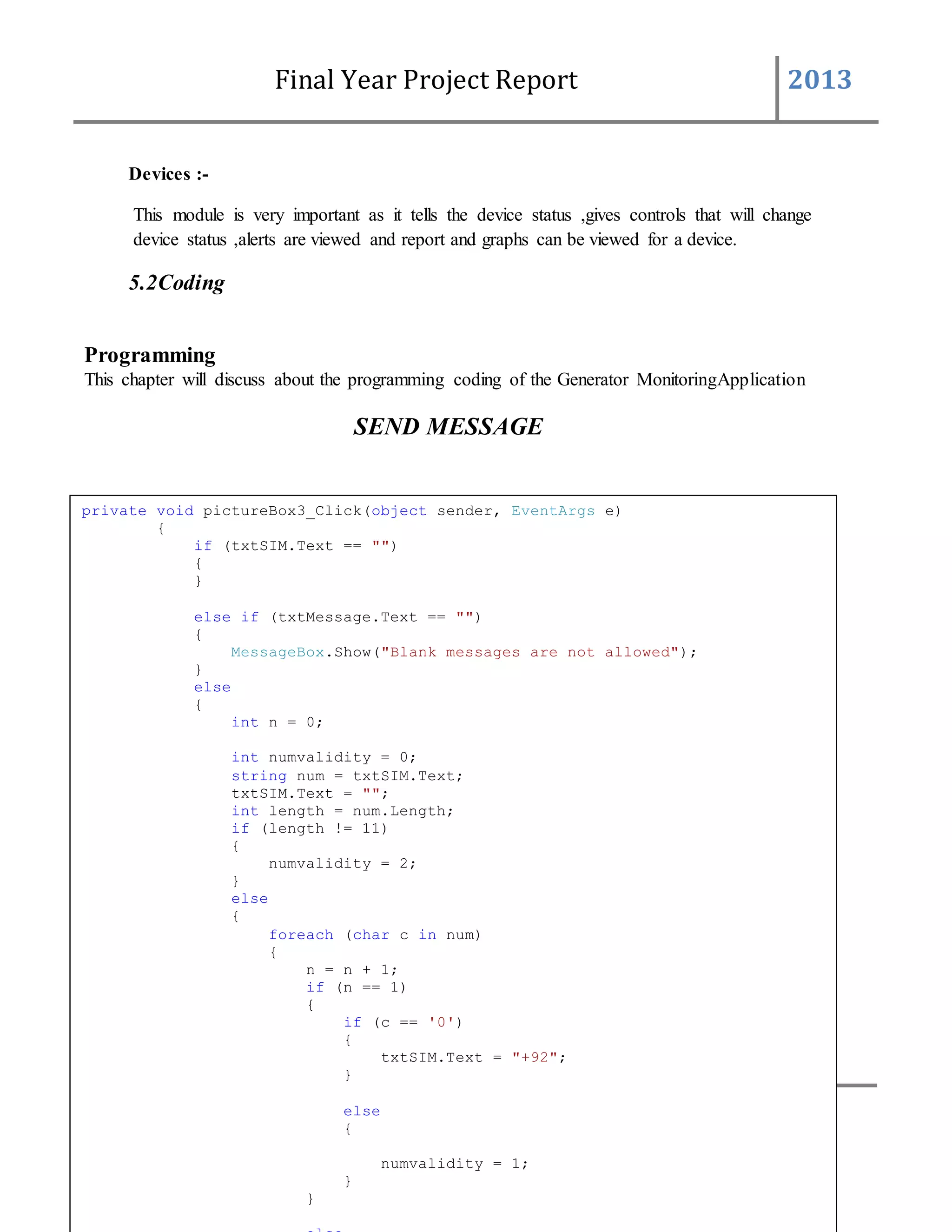 Final Year Project Report 2013
115 BAHRIA UNIVERSITYCOMPUTER SCIENCESDEPARTMENT
Devices :-
This module is very important as it tells the device status ,gives controls that will change
device status ,alerts are viewed and report and graphs can be viewed for a device.
5.2Coding
Programming
This chapter will discuss about the programming coding of the Generator MonitoringApplication
SEND MESSAGE
private void pictureBox3_Click(object sender, EventArgs e)
{
if (txtSIM.Text == "")
{
}
else if (txtMessage.Text == "")
{
MessageBox.Show("Blank messages are not allowed");
}
else
{
int n = 0;
int numvalidity = 0;
string num = txtSIM.Text;
txtSIM.Text = "";
int length = num.Length;
if (length != 11)
{
numvalidity = 2;
}
else
{
foreach (char c in num)
{
n = n + 1;
if (n == 1)
{
if (c == '0')
{
txtSIM.Text = "+92";
}
else
{
numvalidity = 1;
}
}
 