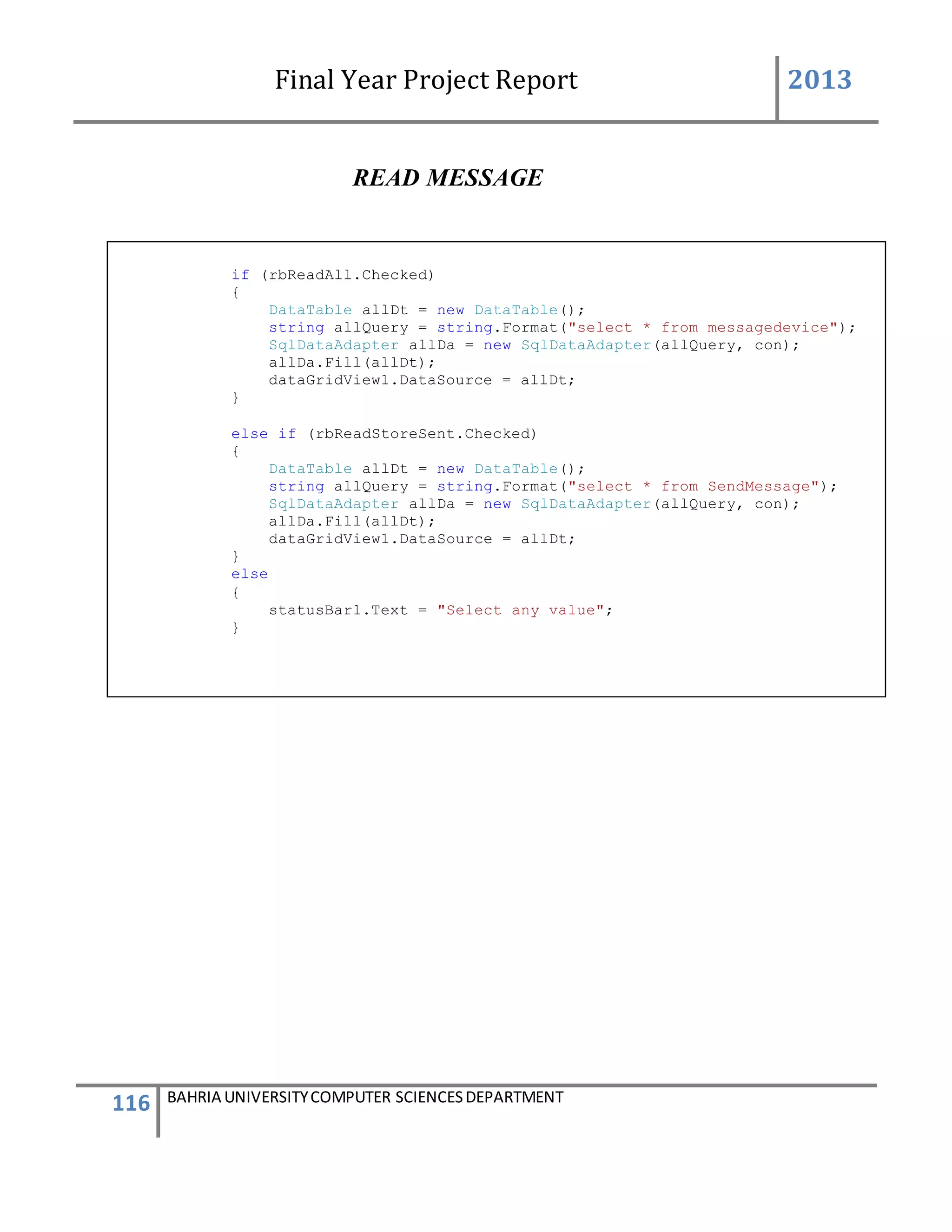 Final Year Project Report 2013
116 BAHRIA UNIVERSITYCOMPUTER SCIENCESDEPARTMENT
READ MESSAGE
if (rbReadAll.Checked)
{
DataTable allDt = new DataTable();
string allQuery = string.Format("select * from messagedevice");
SqlDataAdapter allDa = new SqlDataAdapter(allQuery, con);
allDa.Fill(allDt);
dataGridView1.DataSource = allDt;
}
else if (rbReadStoreSent.Checked)
{
DataTable allDt = new DataTable();
string allQuery = string.Format("select * from SendMessage");
SqlDataAdapter allDa = new SqlDataAdapter(allQuery, con);
allDa.Fill(allDt);
dataGridView1.DataSource = allDt;
}
else
{
statusBar1.Text = "Select any value";
}
 