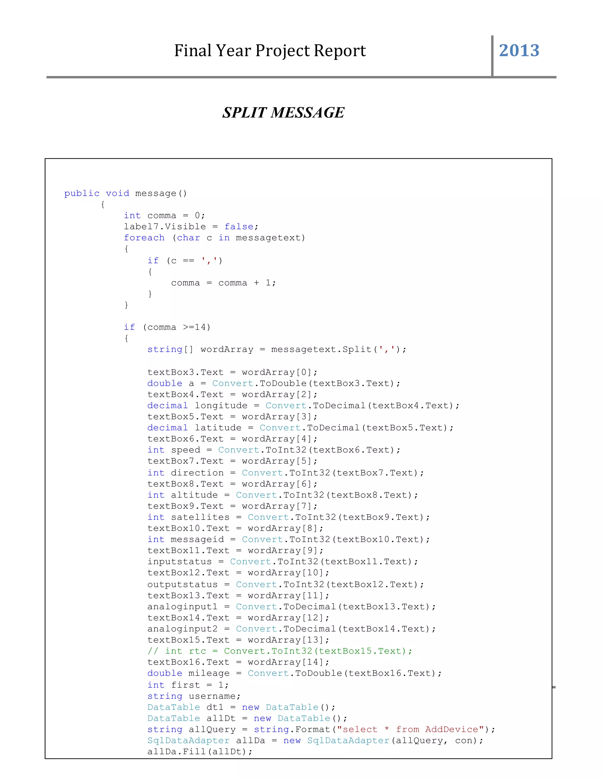 Final Year Project Report 2013
117 BAHRIA UNIVERSITYCOMPUTER SCIENCESDEPARTMENT
SPLIT MESSAGE
public void message()
{
int comma = 0;
label7.Visible = false;
foreach (char c in messagetext)
{
if (c == ',')
{
comma = comma + 1;
}
}
if (comma >=14)
{
string[] wordArray = messagetext.Split(',');
textBox3.Text = wordArray[0];
double a = Convert.ToDouble(textBox3.Text);
textBox4.Text = wordArray[2];
decimal longitude = Convert.ToDecimal(textBox4.Text);
textBox5.Text = wordArray[3];
decimal latitude = Convert.ToDecimal(textBox5.Text);
textBox6.Text = wordArray[4];
int speed = Convert.ToInt32(textBox6.Text);
textBox7.Text = wordArray[5];
int direction = Convert.ToInt32(textBox7.Text);
textBox8.Text = wordArray[6];
int altitude = Convert.ToInt32(textBox8.Text);
textBox9.Text = wordArray[7];
int satellites = Convert.ToInt32(textBox9.Text);
textBox10.Text = wordArray[8];
int messageid = Convert.ToInt32(textBox10.Text);
textBox11.Text = wordArray[9];
inputstatus = Convert.ToInt32(textBox11.Text);
textBox12.Text = wordArray[10];
outputstatus = Convert.ToInt32(textBox12.Text);
textBox13.Text = wordArray[11];
analoginput1 = Convert.ToDecimal(textBox13.Text);
textBox14.Text = wordArray[12];
analoginput2 = Convert.ToDecimal(textBox14.Text);
textBox15.Text = wordArray[13];
// int rtc = Convert.ToInt32(textBox15.Text);
textBox16.Text = wordArray[14];
double mileage = Convert.ToDouble(textBox16.Text);
int first = 1;
string username;
DataTable dt1 = new DataTable();
DataTable allDt = new DataTable();
string allQuery = string.Format("select * from AddDevice");
SqlDataAdapter allDa = new SqlDataAdapter(allQuery, con);
allDa.Fill(allDt);
for (int k = 0; k < allDt.Rows.Count; k++)
{
 