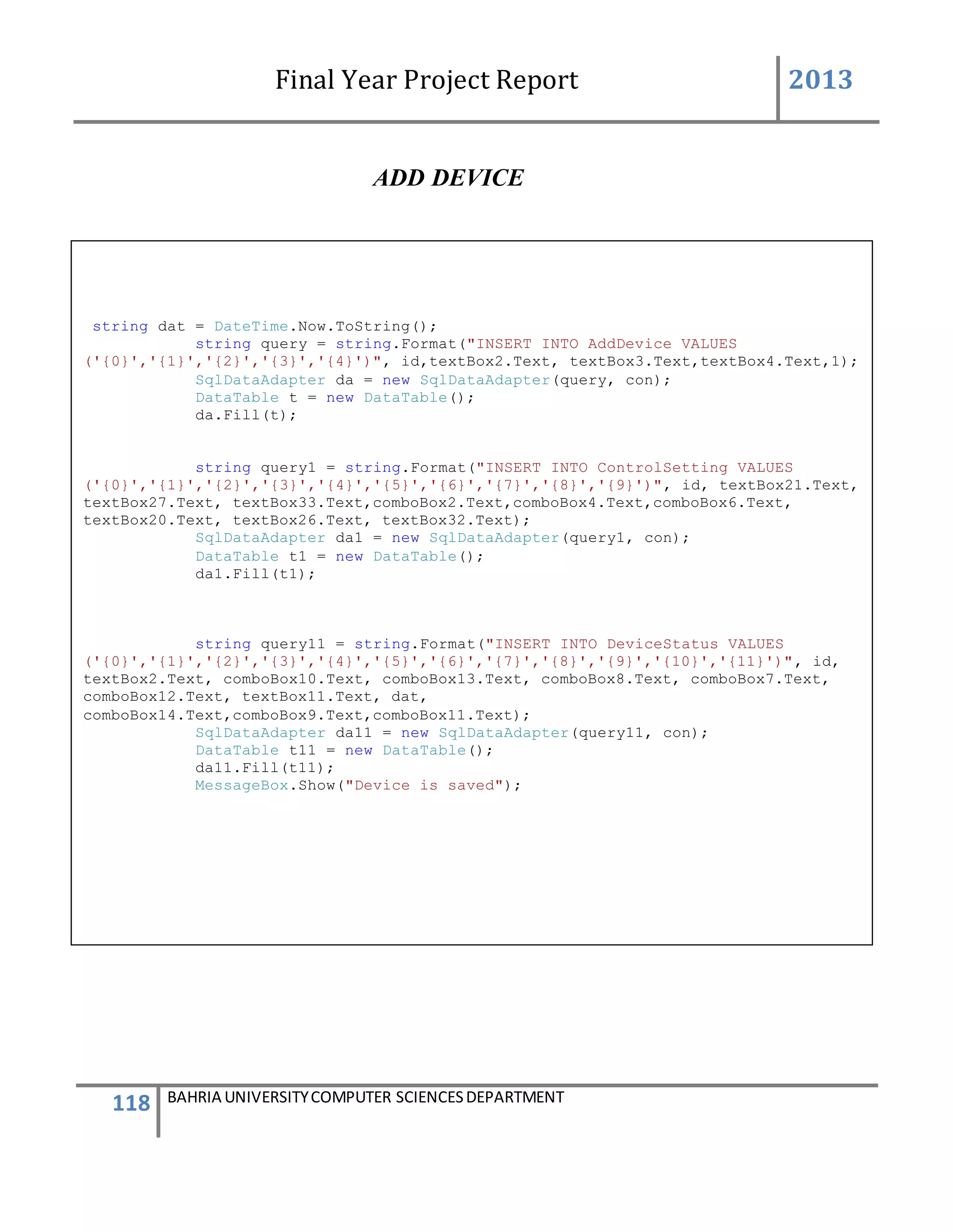 Final Year Project Report 2013
118 BAHRIA UNIVERSITYCOMPUTER SCIENCESDEPARTMENT
ADD DEVICE
string dat = DateTime.Now.ToString();
string query = string.Format("INSERT INTO AddDevice VALUES
('{0}','{1}','{2}','{3}','{4}')", id,textBox2.Text, textBox3.Text,textBox4.Text,1);
SqlDataAdapter da = new SqlDataAdapter(query, con);
DataTable t = new DataTable();
da.Fill(t);
string query1 = string.Format("INSERT INTO ControlSetting VALUES
('{0}','{1}','{2}','{3}','{4}','{5}','{6}','{7}','{8}','{9}')", id, textBox21.Text,
textBox27.Text, textBox33.Text,comboBox2.Text,comboBox4.Text,comboBox6.Text,
textBox20.Text, textBox26.Text, textBox32.Text);
SqlDataAdapter da1 = new SqlDataAdapter(query1, con);
DataTable t1 = new DataTable();
da1.Fill(t1);
string query11 = string.Format("INSERT INTO DeviceStatus VALUES
('{0}','{1}','{2}','{3}','{4}','{5}','{6}','{7}','{8}','{9}','{10}','{11}')", id,
textBox2.Text, comboBox10.Text, comboBox13.Text, comboBox8.Text, comboBox7.Text,
comboBox12.Text, textBox11.Text, dat,
comboBox14.Text,comboBox9.Text,comboBox11.Text);
SqlDataAdapter da11 = new SqlDataAdapter(query11, con);
DataTable t11 = new DataTable();
da11.Fill(t11);
MessageBox.Show("Device is saved");
 