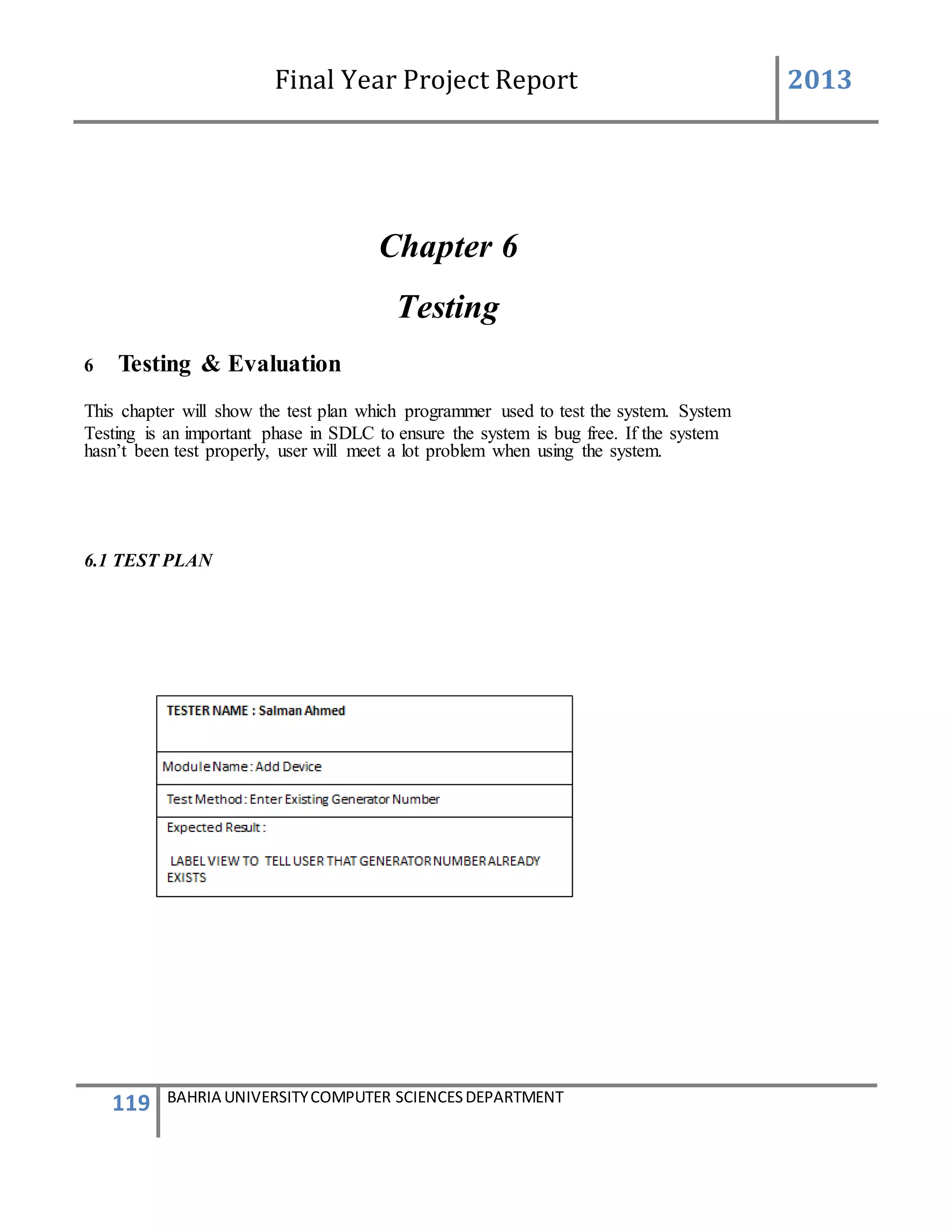 Final Year Project Report 2013
119 BAHRIA UNIVERSITYCOMPUTER SCIENCESDEPARTMENT
Chapter 6
Testing
6 Testing & Evaluation
This chapter will show the test plan which programmer used to test the system. System
Testing is an important phase in SDLC to ensure the system is bug free. If the system
hasn’t been test properly, user will meet a lot problem when using the system.
6.1 TEST PLAN
 