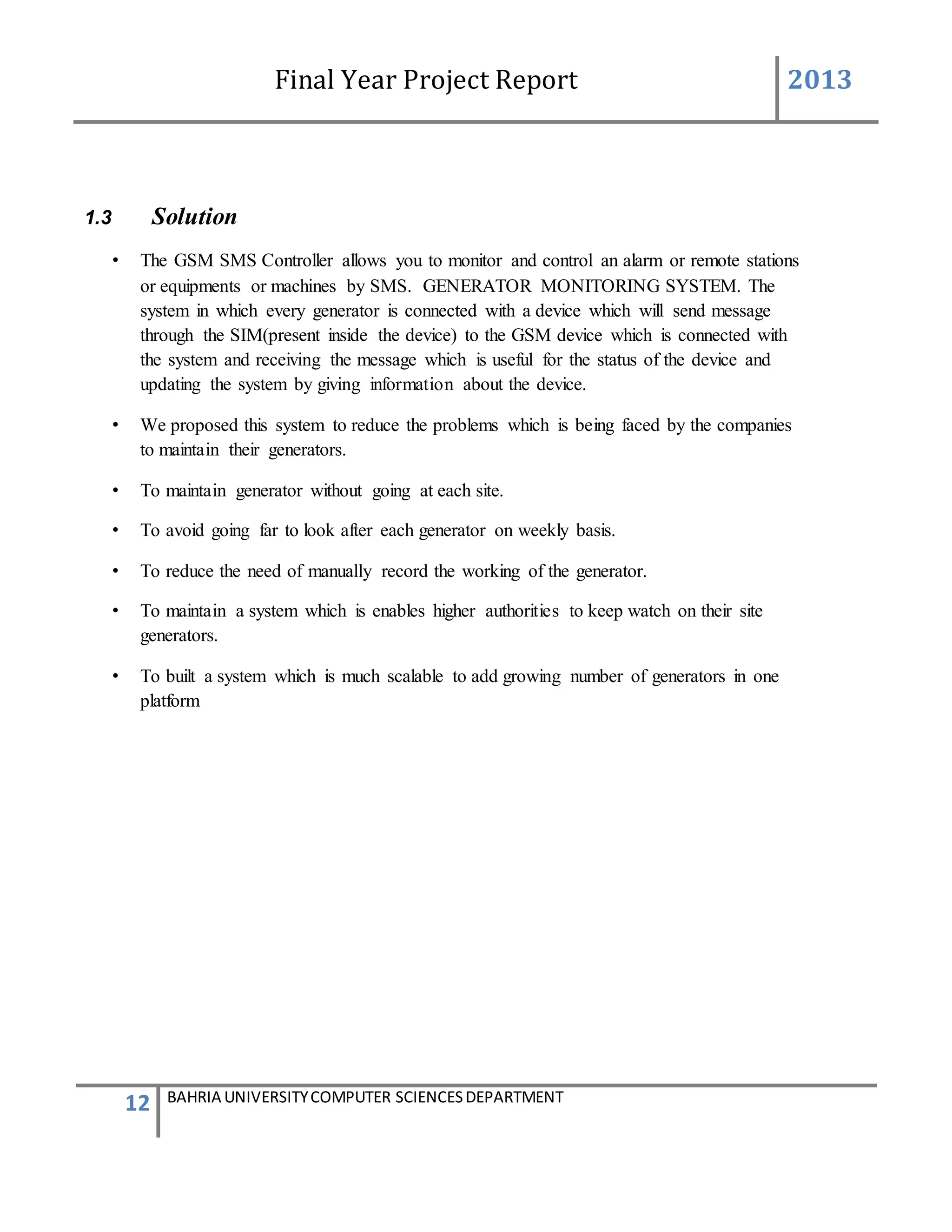 Final Year Project Report 2013
12 BAHRIA UNIVERSITYCOMPUTER SCIENCESDEPARTMENT
1.3 Solution
• The GSM SMS Controller allows you to monitor and control an alarm or remote stations
or equipments or machines by SMS. GENERATOR MONITORING SYSTEM. The
system in which every generator is connected with a device which will send message
through the SIM(present inside the device) to the GSM device which is connected with
the system and receiving the message which is useful for the status of the device and
updating the system by giving information about the device.
• We proposed this system to reduce the problems which is being faced by the companies
to maintain their generators.
• To maintain generator without going at each site.
• To avoid going far to look after each generator on weekly basis.
• To reduce the need of manually record the working of the generator.
• To maintain a system which is enables higher authorities to keep watch on their site
generators.
• To built a system which is much scalable to add growing number of generators in one
platform
 