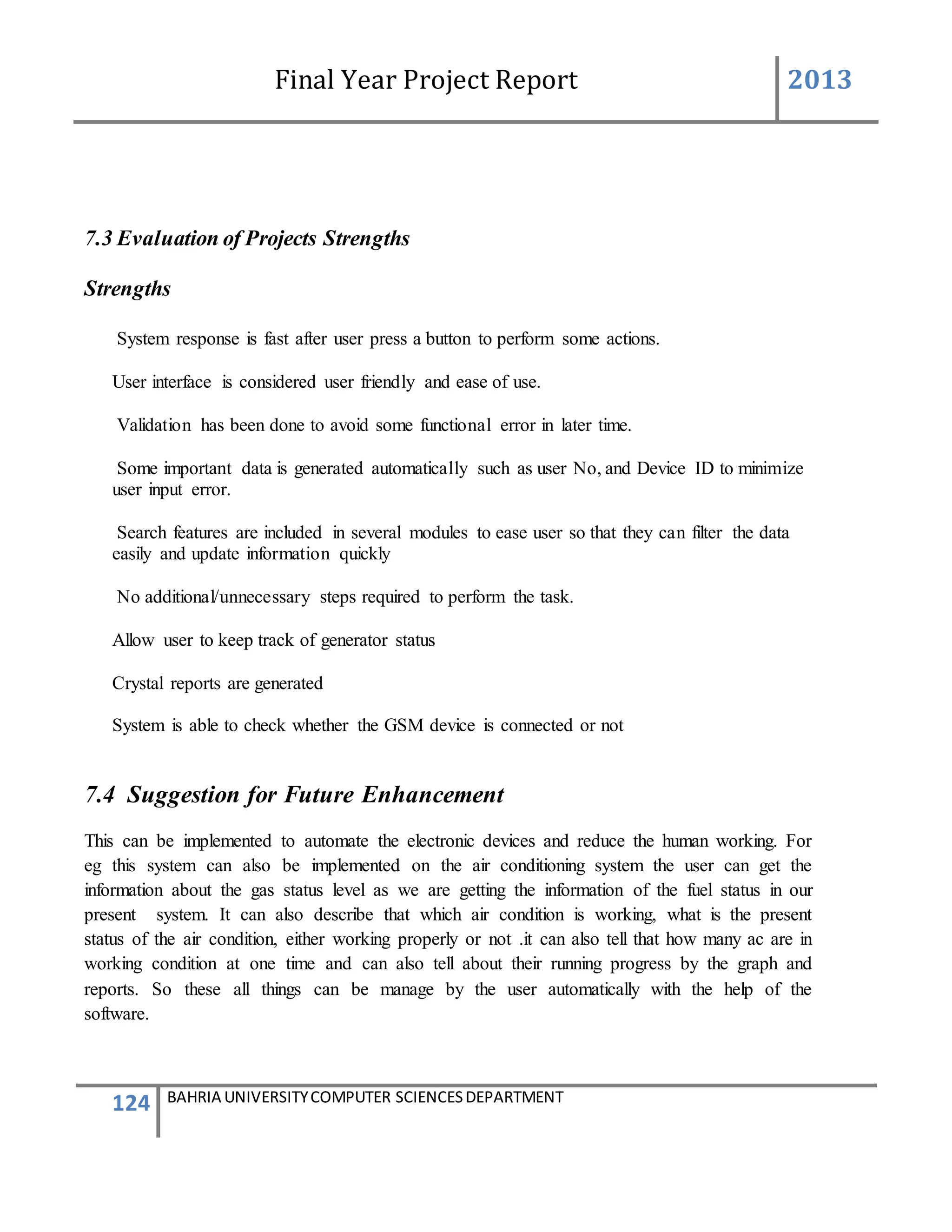 Final Year Project Report 2013
124 BAHRIA UNIVERSITYCOMPUTER SCIENCESDEPARTMENT
7.3 Evaluation of Projects Strengths
Strengths
System response is fast after user press a button to perform some actions.
User interface is considered user friendly and ease of use.
Validation has been done to avoid some functional error in later time.
Some important data is generated automatically such as user No, and Device ID to minimize
user input error.
Search features are included in several modules to ease user so that they can filter the data
easily and update information quickly
No additional/unnecessary steps required to perform the task.
Allow user to keep track of generator status
Crystal reports are generated
System is able to check whether the GSM device is connected or not
7.4 Suggestion for Future Enhancement
This can be implemented to automate the electronic devices and reduce the human working. For
eg this system can also be implemented on the air conditioning system the user can get the
information about the gas status level as we are getting the information of the fuel status in our
present system. It can also describe that which air condition is working, what is the present
status of the air condition, either working properly or not .it can also tell that how many ac are in
working condition at one time and can also tell about their running progress by the graph and
reports. So these all things can be manage by the user automatically with the help of the
software.
 