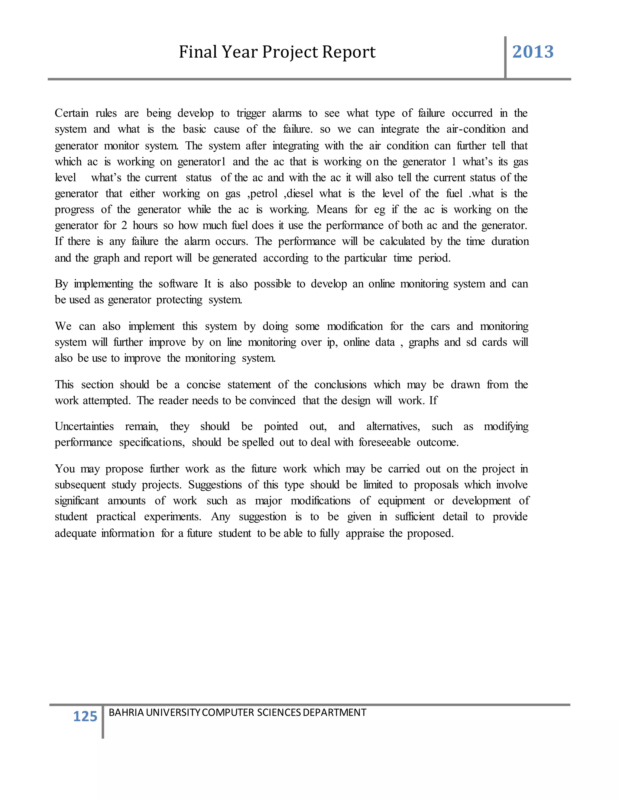 Final Year Project Report 2013
125 BAHRIA UNIVERSITYCOMPUTER SCIENCESDEPARTMENT
Certain rules are being develop to trigger alarms to see what type of failure occurred in the
system and what is the basic cause of the failure. so we can integrate the air-condition and
generator monitor system. The system after integrating with the air condition can further tell that
which ac is working on generator1 and the ac that is working on the generator 1 what’s its gas
level what’s the current status of the ac and with the ac it will also tell the current status of the
generator that either working on gas ,petrol ,diesel what is the level of the fuel .what is the
progress of the generator while the ac is working. Means for eg if the ac is working on the
generator for 2 hours so how much fuel does it use the performance of both ac and the generator.
If there is any failure the alarm occurs. The performance will be calculated by the time duration
and the graph and report will be generated according to the particular time period.
By implementing the software It is also possible to develop an online monitoring system and can
be used as generator protecting system.
We can also implement this system by doing some modification for the cars and monitoring
system will further improve by on line monitoring over ip, online data , graphs and sd cards will
also be use to improve the monitoring system.
This section should be a concise statement of the conclusions which may be drawn from the
work attempted. The reader needs to be convinced that the design will work. If
Uncertainties remain, they should be pointed out, and alternatives, such as modifying
performance specifications, should be spelled out to deal with foreseeable outcome.
You may propose further work as the future work which may be carried out on the project in
subsequent study projects. Suggestions of this type should be limited to proposals which involve
significant amounts of work such as major modifications of equipment or development of
student practical experiments. Any suggestion is to be given in sufficient detail to provide
adequate information for a future student to be able to fully appraise the proposed.
 