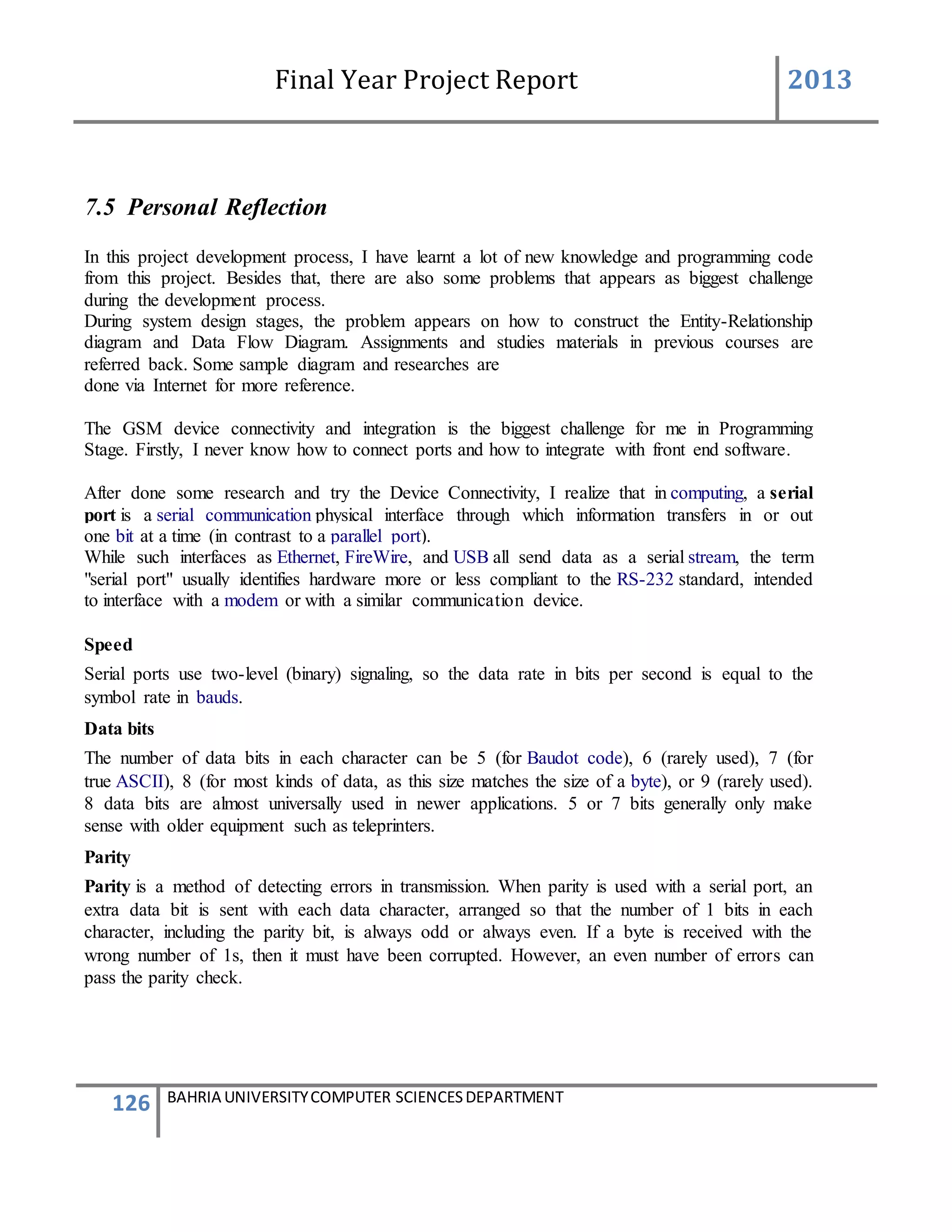 Final Year Project Report 2013
126 BAHRIA UNIVERSITYCOMPUTER SCIENCESDEPARTMENT
7.5 Personal Reflection
In this project development process, I have learnt a lot of new knowledge and programming code
from this project. Besides that, there are also some problems that appears as biggest challenge
during the development process.
During system design stages, the problem appears on how to construct the Entity-Relationship
diagram and Data Flow Diagram. Assignments and studies materials in previous courses are
referred back. Some sample diagram and researches are
done via Internet for more reference.
The GSM device connectivity and integration is the biggest challenge for me in Programming
Stage. Firstly, I never know how to connect ports and how to integrate with front end software.
After done some research and try the Device Connectivity, I realize that in computing, a serial
port is a serial communication physical interface through which information transfers in or out
one bit at a time (in contrast to a parallel port).
While such interfaces as Ethernet, FireWire, and USB all send data as a serial stream, the term
"serial port" usually identifies hardware more or less compliant to the RS-232 standard, intended
to interface with a modem or with a similar communication device.
Speed
Serial ports use two-level (binary) signaling, so the data rate in bits per second is equal to the
symbol rate in bauds.
Data bits
The number of data bits in each character can be 5 (for Baudot code), 6 (rarely used), 7 (for
true ASCII), 8 (for most kinds of data, as this size matches the size of a byte), or 9 (rarely used).
8 data bits are almost universally used in newer applications. 5 or 7 bits generally only make
sense with older equipment such as teleprinters.
Parity
Parity is a method of detecting errors in transmission. When parity is used with a serial port, an
extra data bit is sent with each data character, arranged so that the number of 1 bits in each
character, including the parity bit, is always odd or always even. If a byte is received with the
wrong number of 1s, then it must have been corrupted. However, an even number of errors can
pass the parity check.
 