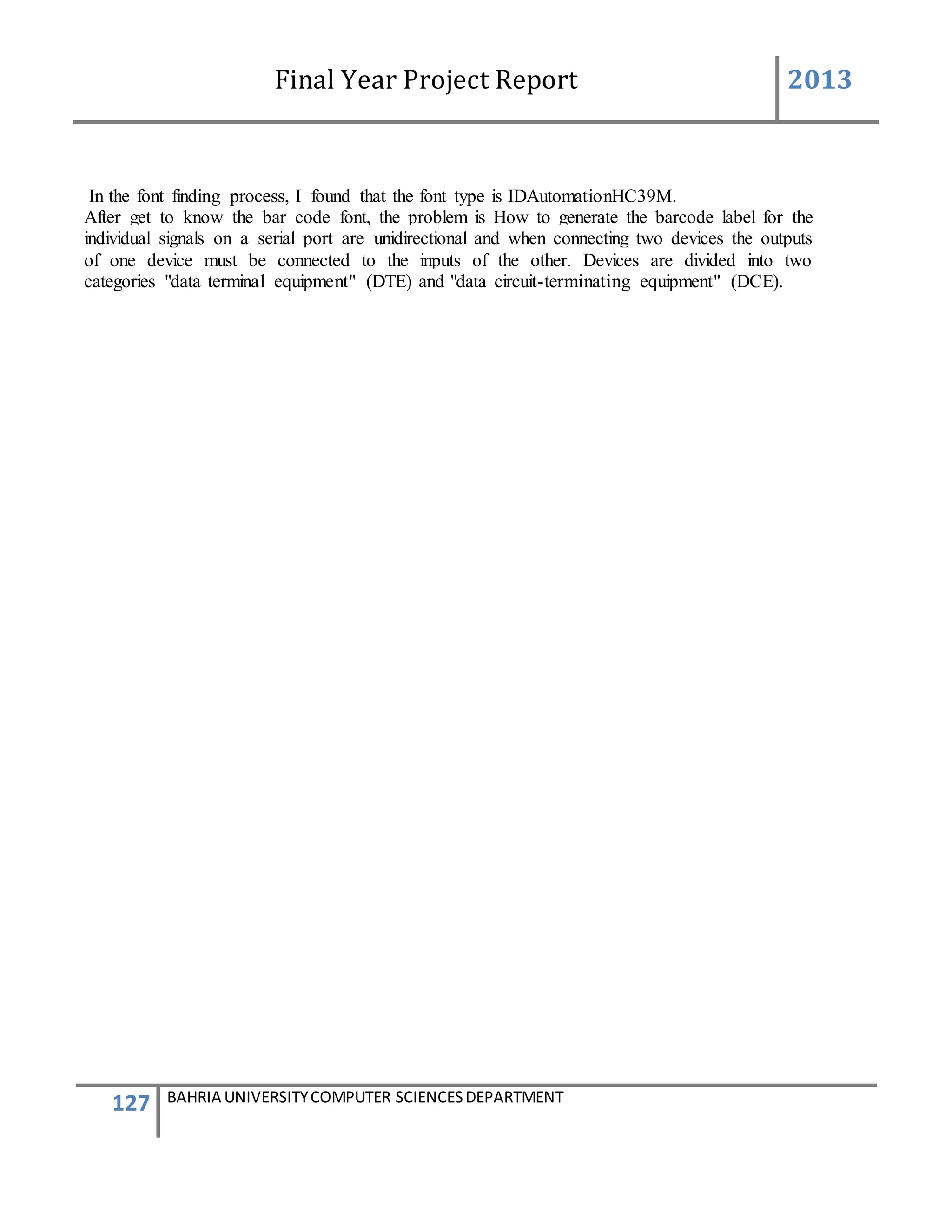 Final Year Project Report 2013
127 BAHRIA UNIVERSITYCOMPUTER SCIENCESDEPARTMENT
In the font finding process, I found that the font type is IDAutomationHC39M.
After get to know the bar code font, the problem is How to generate the barcode label for the
individual signals on a serial port are unidirectional and when connecting two devices the outputs
of one device must be connected to the inputs of the other. Devices are divided into two
categories "data terminal equipment" (DTE) and "data circuit-terminating equipment" (DCE).
 