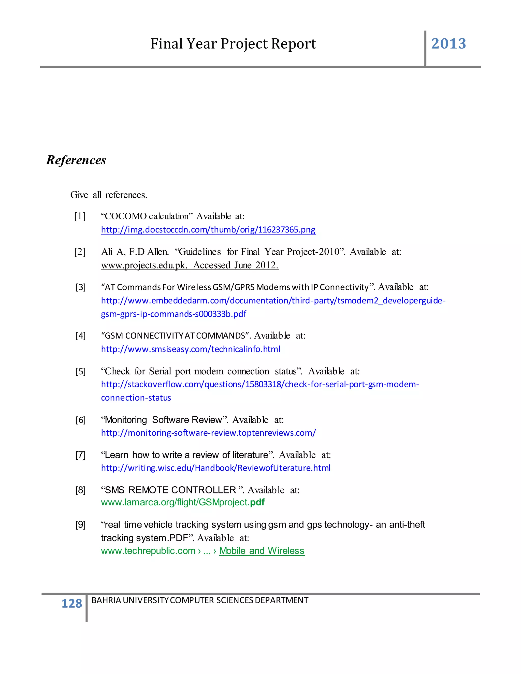 Final Year Project Report 2013
128 BAHRIA UNIVERSITYCOMPUTER SCIENCESDEPARTMENT
References
Give all references.
[1] “COCOMO calculation” Available at:
http://img.docstoccdn.com/thumb/orig/116237365.png
[2] Ali A, F.D Allen. “Guidelines for Final Year Project-2010”. Available at:
www.projects.edu.pk. Accessed June 2012.
[3] “AT CommandsFor WirelessGSM/GPRSModemswithIPConnectivity”. Available at:
http://www.embeddedarm.com/documentation/third-party/tsmodem2_developerguide-
gsm-gprs-ip-commands-s000333b.pdf
[4] “GSM CONNECTIVITYATCOMMANDS”. Available at:
http://www.smsiseasy.com/technicalinfo.html
[5] “Check for Serial port modem connection status”. Available at:
http://stackoverflow.com/questions/15803318/check-for-serial-port-gsm-modem-
connection-status
[6] “Monitoring Software Review”. Available at:
http://monitoring-software-review.toptenreviews.com/
[7] “Learn how to write a review of literature”. Available at:
http://writing.wisc.edu/Handbook/ReviewofLiterature.html
[8] “SMS REMOTE CONTROLLER ”. Available at:
www.lamarca.org/flight/GSMproject.pdf
[9] “real time vehicle tracking system using gsm and gps technology- an anti-theft
tracking system.PDF”. Available at:
www.techrepublic.com › ... › Mobile and Wireless
 