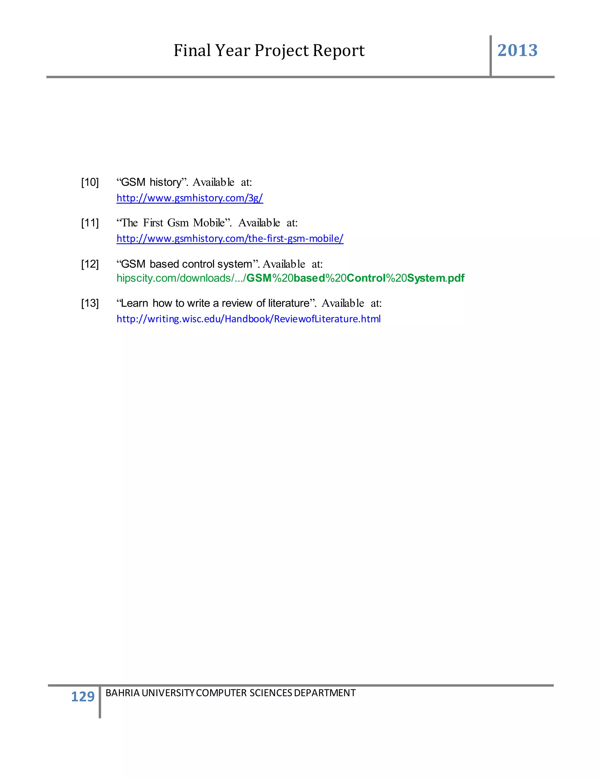 Final Year Project Report 2013
129 BAHRIA UNIVERSITYCOMPUTER SCIENCESDEPARTMENT
[10] “GSM history”. Available at:
http://www.gsmhistory.com/3g/
[11] “The First Gsm Mobile”. Available at:
http://www.gsmhistory.com/the-first-gsm-mobile/
[12] “GSM based control system”. Available at:
hipscity.com/downloads/.../GSM%20based%20Control%20System.pdf
[13] “Learn how to write a review of literature”. Available at:
http://writing.wisc.edu/Handbook/ReviewofLiterature.html
 
