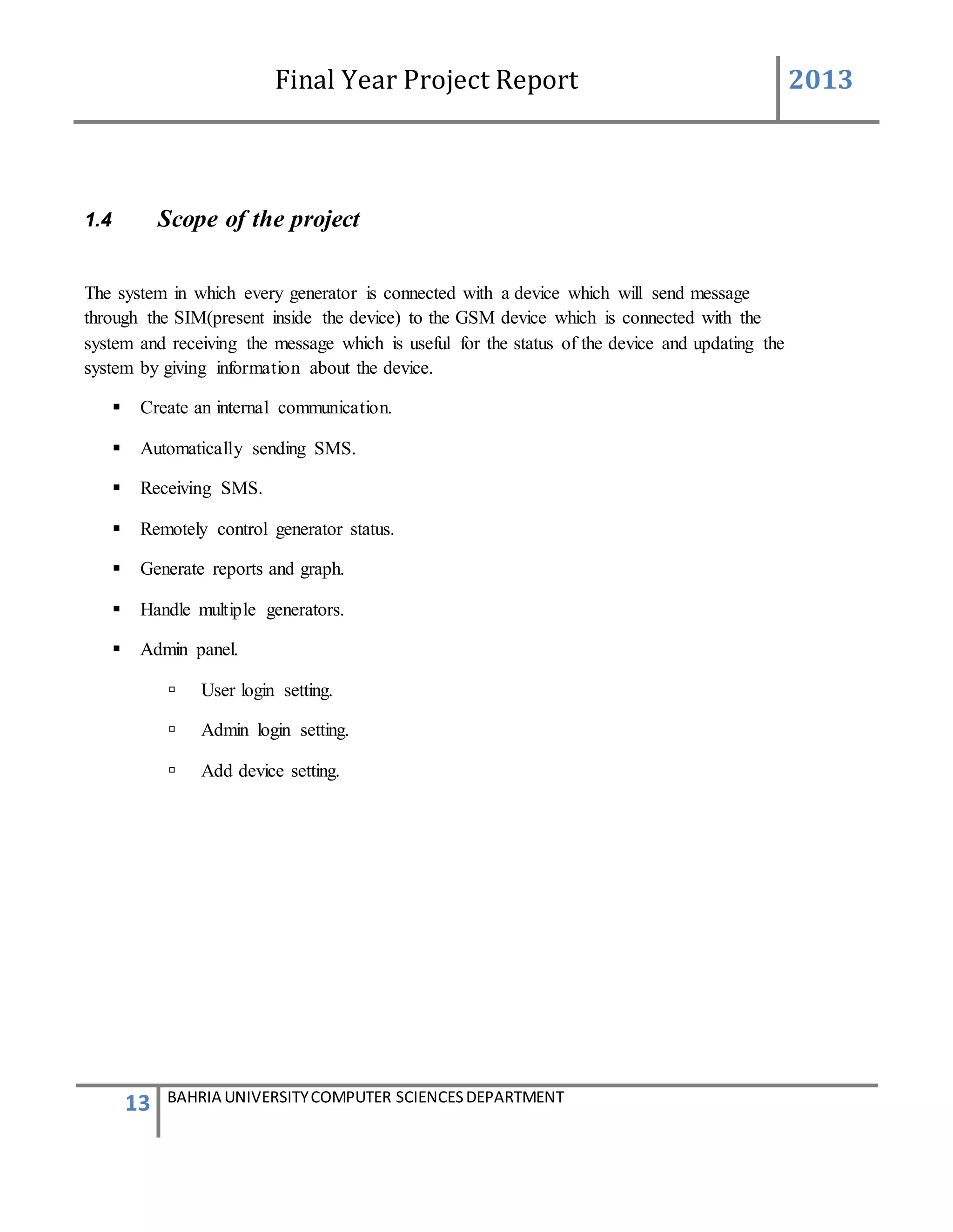 Final Year Project Report 2013
13 BAHRIA UNIVERSITYCOMPUTER SCIENCESDEPARTMENT
1.4 Scope of the project
The system in which every generator is connected with a device which will send message
through the SIM(present inside the device) to the GSM device which is connected with the
system and receiving the message which is useful for the status of the device and updating the
system by giving information about the device.
 Create an internal communication.
 Automatically sending SMS.
 Receiving SMS.
 Remotely control generator status.
 Generate reports and graph.
 Handle multiple generators.
 Admin panel.
 User login setting.
 Admin login setting.
 Add device setting.
 