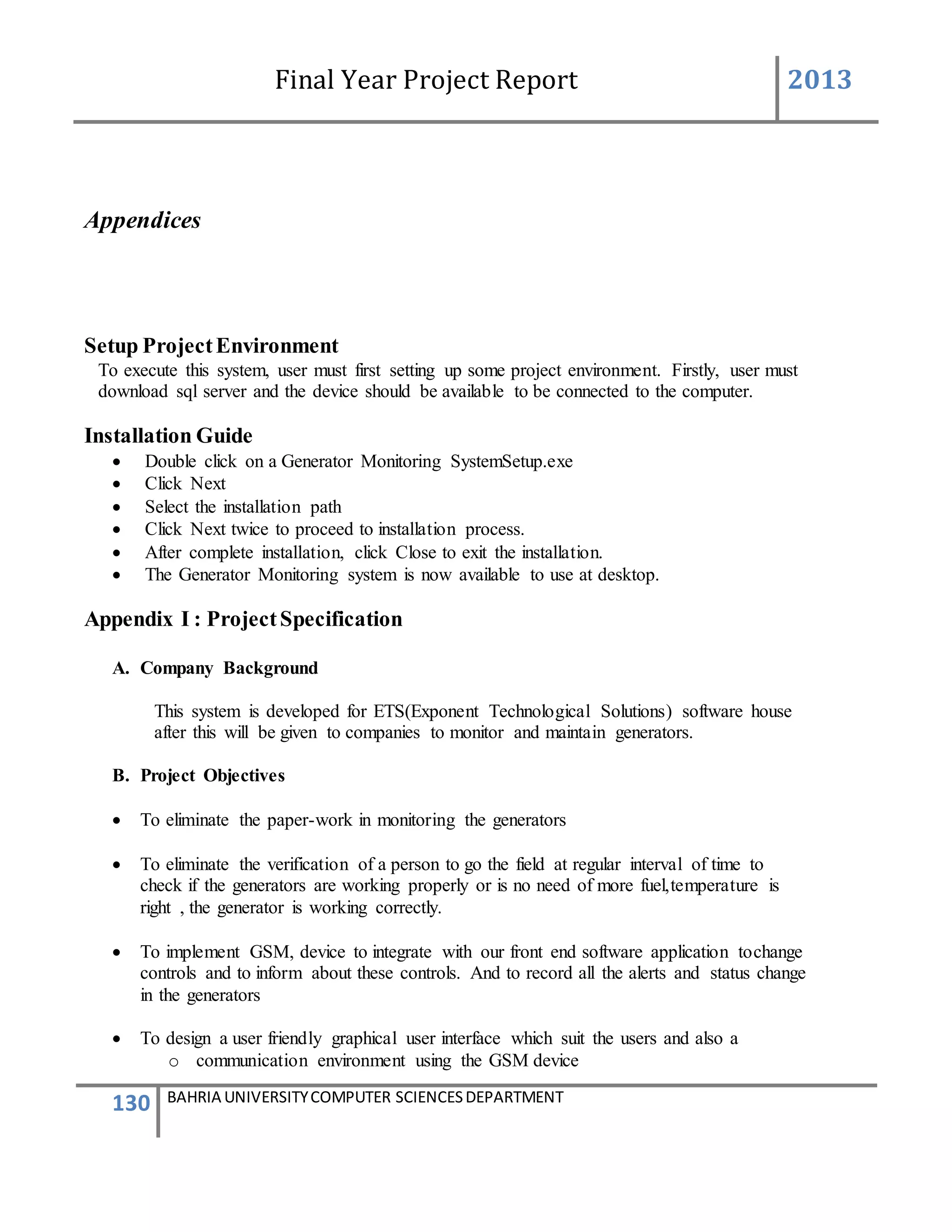 Final Year Project Report 2013
130 BAHRIA UNIVERSITYCOMPUTER SCIENCESDEPARTMENT
Appendices
Setup ProjectEnvironment
To execute this system, user must first setting up some project environment. Firstly, user must
download sql server and the device should be available to be connected to the computer.
Installation Guide
 Double click on a Generator Monitoring SystemSetup.exe
 Click Next
 Select the installation path
 Click Next twice to proceed to installation process.
 After complete installation, click Close to exit the installation.
 The Generator Monitoring system is now available to use at desktop.
Appendix I : ProjectSpecification
A. Company Background
This system is developed for ETS(Exponent Technological Solutions) software house
after this will be given to companies to monitor and maintain generators.
B. Project Objectives
 To eliminate the paper-work in monitoring the generators
 To eliminate the verification of a person to go the field at regular interval of time to
check if the generators are working properly or is no need of more fuel,temperature is
right , the generator is working correctly.
 To implement GSM, device to integrate with our front end software application tochange
controls and to inform about these controls. And to record all the alerts and status change
in the generators
 To design a user friendly graphical user interface which suit the users and also a
o communication environment using the GSM device
 