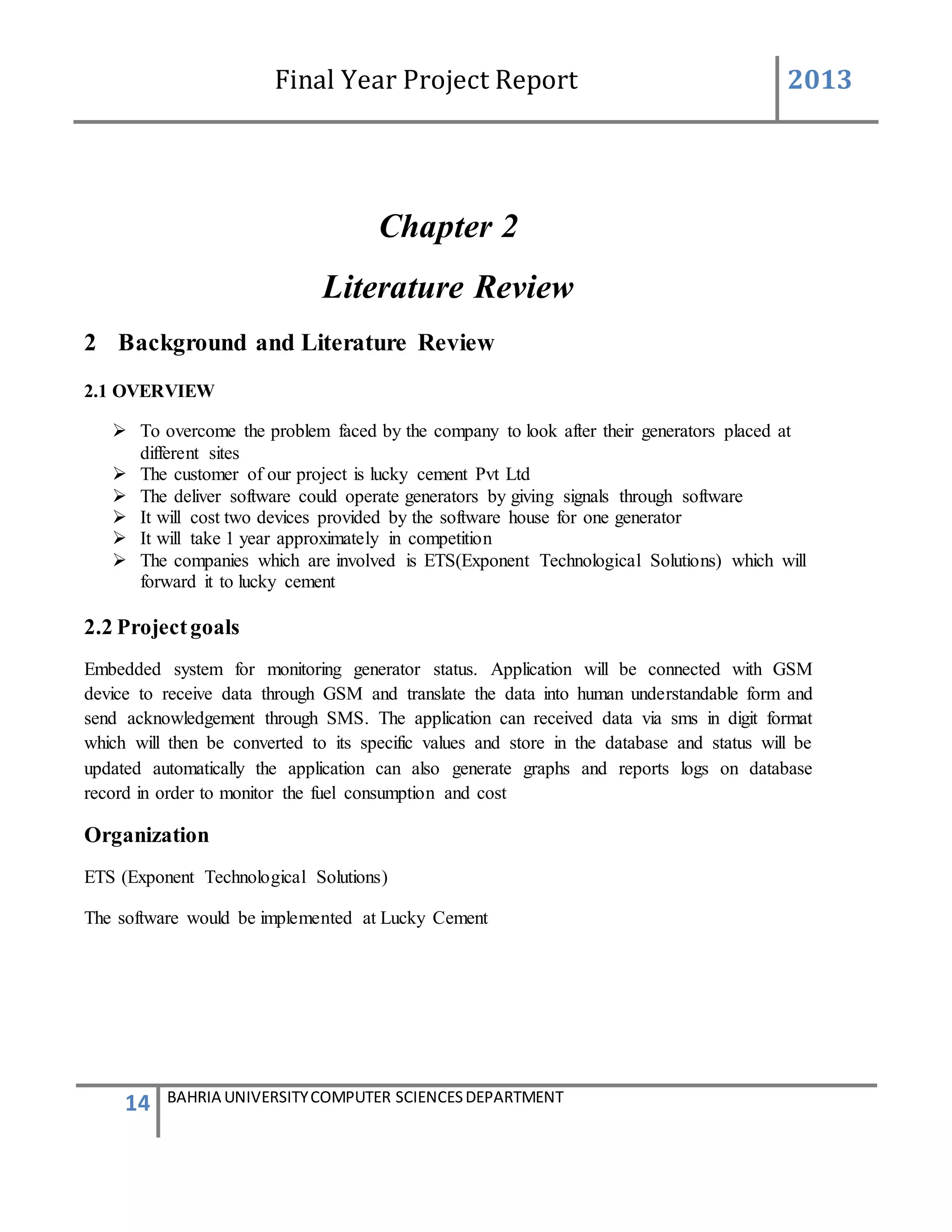 Final Year Project Report 2013
14 BAHRIA UNIVERSITYCOMPUTER SCIENCESDEPARTMENT
Chapter 2
Literature Review
2 Background and Literature Review
2.1 OVERVIEW
 To overcome the problem faced by the company to look after their generators placed at
different sites
 The customer of our project is lucky cement Pvt Ltd
 The deliver software could operate generators by giving signals through software
 It will cost two devices provided by the software house for one generator
 It will take 1 year approximately in competition
 The companies which are involved is ETS(Exponent Technological Solutions) which will
forward it to lucky cement
2.2 Projectgoals
Embedded system for monitoring generator status. Application will be connected with GSM
device to receive data through GSM and translate the data into human understandable form and
send acknowledgement through SMS. The application can received data via sms in digit format
which will then be converted to its specific values and store in the database and status will be
updated automatically the application can also generate graphs and reports logs on database
record in order to monitor the fuel consumption and cost
Organization
ETS (Exponent Technological Solutions)
The software would be implemented at Lucky Cement
 