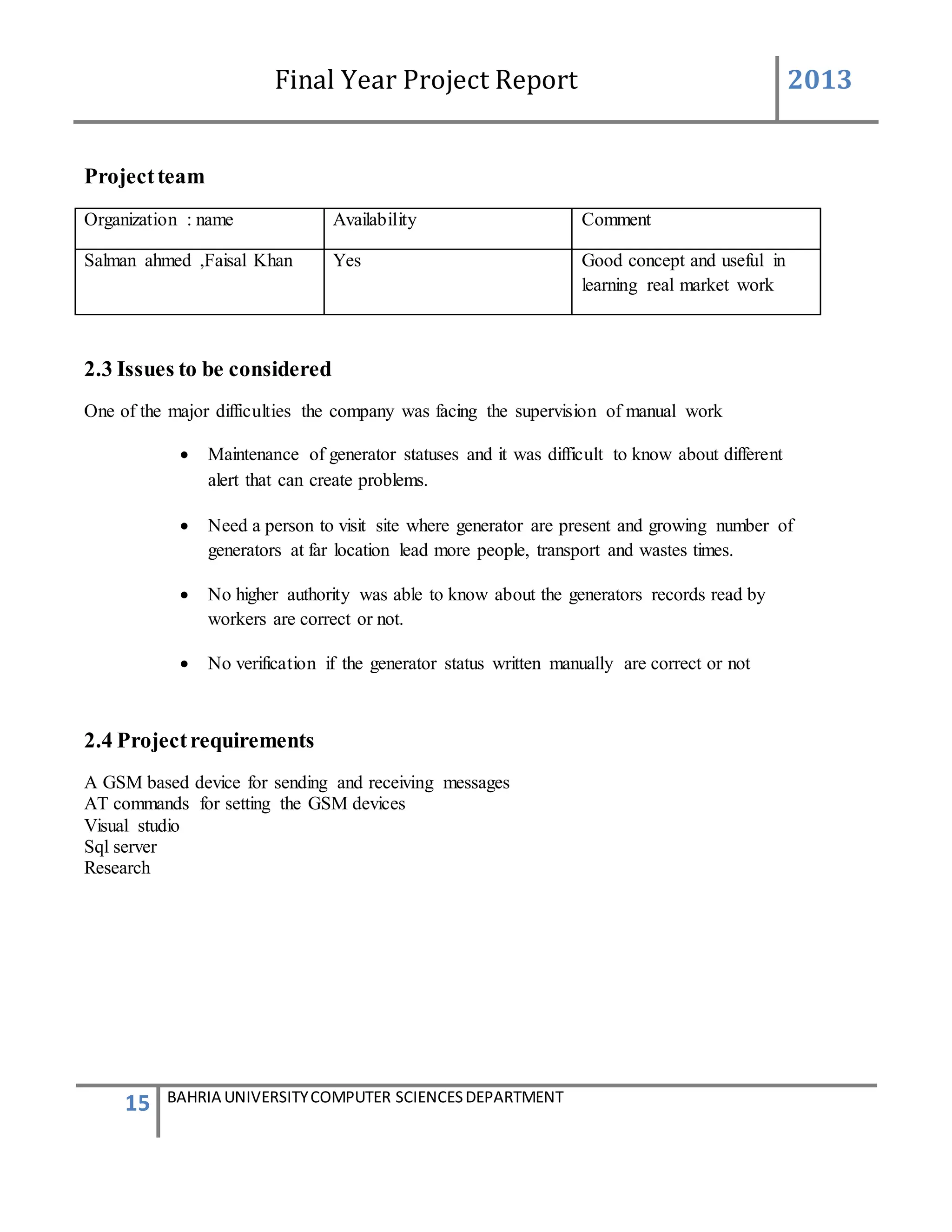 Final Year Project Report 2013
15 BAHRIA UNIVERSITYCOMPUTER SCIENCESDEPARTMENT
Projectteam
Organization : name Availability Comment
Salman ahmed ,Faisal Khan Yes Good concept and useful in
learning real market work
2.3 Issues to be considered
One of the major difficulties the company was facing the supervision of manual work
 Maintenance of generator statuses and it was difficult to know about different
alert that can create problems.
 Need a person to visit site where generator are present and growing number of
generators at far location lead more people, transport and wastes times.
 No higher authority was able to know about the generators records read by
workers are correct or not.
 No verification if the generator status written manually are correct or not
2.4 Projectrequirements
A GSM based device for sending and receiving messages
AT commands for setting the GSM devices
Visual studio
Sql server
Research
 
