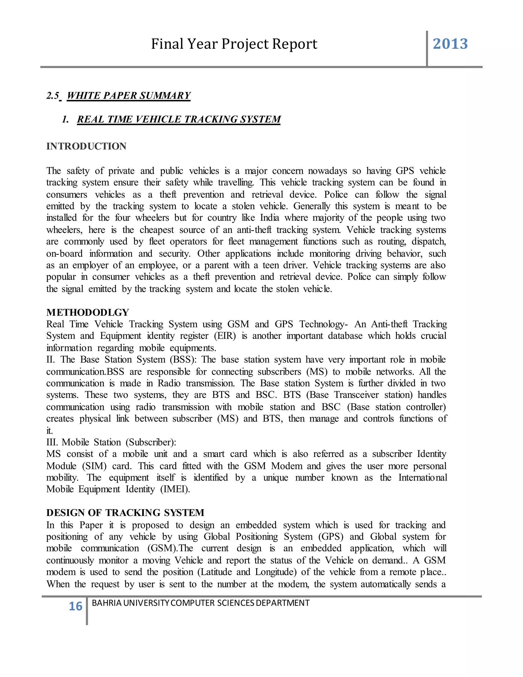 Final Year Project Report 2013
16 BAHRIA UNIVERSITYCOMPUTER SCIENCESDEPARTMENT
2.5 WHITE PAPER SUMMARY
1. REAL TIME VEHICLE TRACKING SYSTEM
INTRODUCTION
The safety of private and public vehicles is a major concern nowadays so having GPS vehicle
tracking system ensure their safety while travelling. This vehicle tracking system can be found in
consumers vehicles as a theft prevention and retrieval device. Police can follow the signal
emitted by the tracking system to locate a stolen vehicle. Generally this system is meant to be
installed for the four wheelers but for country like India where majority of the people using two
wheelers, here is the cheapest source of an anti-theft tracking system. Vehicle tracking systems
are commonly used by fleet operators for fleet management functions such as routing, dispatch,
on-board information and security. Other applications include monitoring driving behavior, such
as an employer of an employee, or a parent with a teen driver. Vehicle tracking systems are also
popular in consumer vehicles as a theft prevention and retrieval device. Police can simply follow
the signal emitted by the tracking system and locate the stolen vehicle.
METHODODLGY
Real Time Vehicle Tracking System using GSM and GPS Technology- An Anti-theft Tracking
System and Equipment identity register (EIR) is another important database which holds crucial
information regarding mobile equipments.
II. The Base Station System (BSS): The base station system have very important role in mobile
communication.BSS are responsible for connecting subscribers (MS) to mobile networks. All the
communication is made in Radio transmission. The Base station System is further divided in two
systems. These two systems, they are BTS and BSC. BTS (Base Transceiver station) handles
communication using radio transmission with mobile station and BSC (Base station controller)
creates physical link between subscriber (MS) and BTS, then manage and controls functions of
it.
III. Mobile Station (Subscriber):
MS consist of a mobile unit and a smart card which is also referred as a subscriber Identity
Module (SIM) card. This card fitted with the GSM Modem and gives the user more personal
mobility. The equipment itself is identified by a unique number known as the International
Mobile Equipment Identity (IMEI).
DESIGN OF TRACKING SYSTEM
In this Paper it is proposed to design an embedded system which is used for tracking and
positioning of any vehicle by using Global Positioning System (GPS) and Global system for
mobile communication (GSM).The current design is an embedded application, which will
continuously monitor a moving Vehicle and report the status of the Vehicle on demand.. A GSM
modem is used to send the position (Latitude and Longitude) of the vehicle from a remote place..
When the request by user is sent to the number at the modem, the system automatically sends a
 