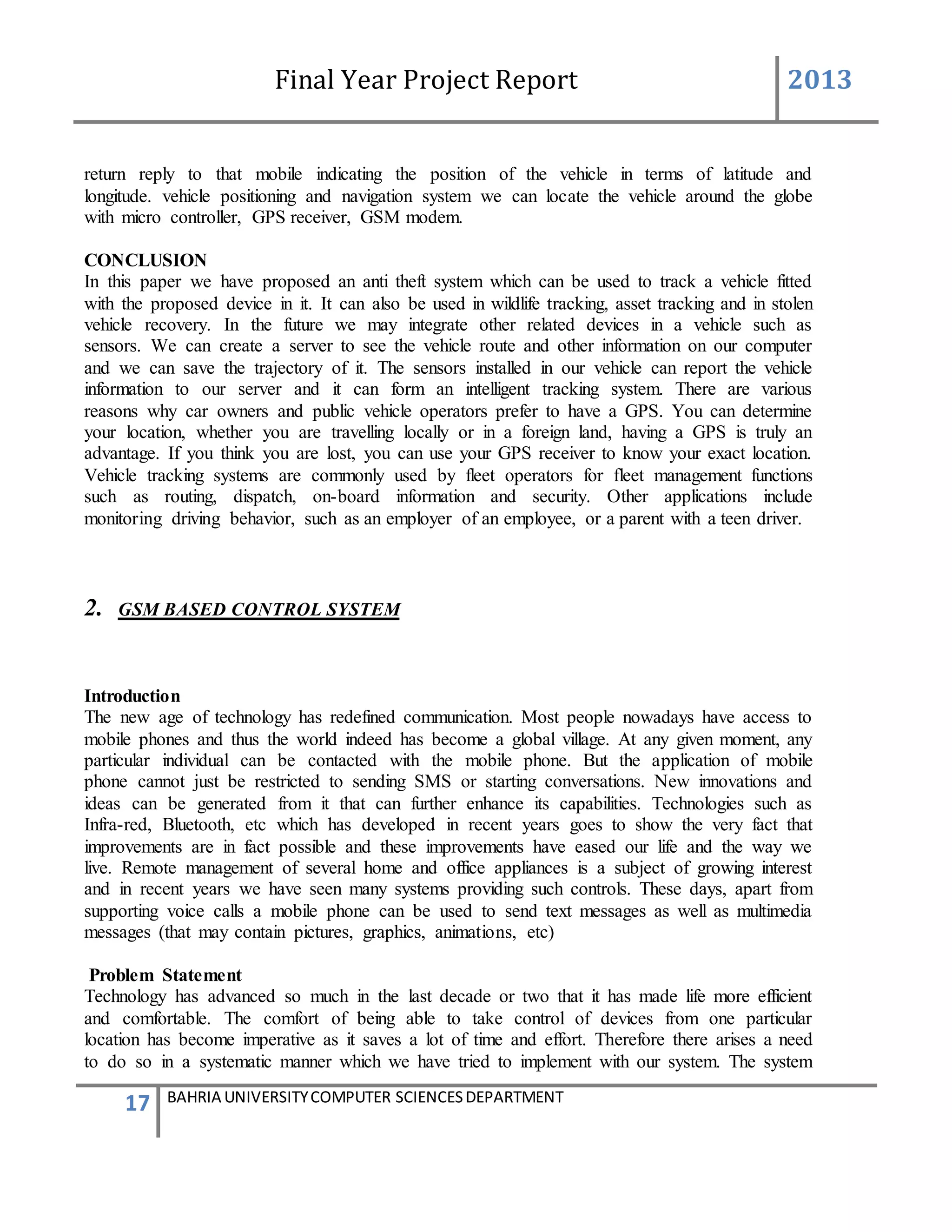 Final Year Project Report 2013
17 BAHRIA UNIVERSITYCOMPUTER SCIENCESDEPARTMENT
return reply to that mobile indicating the position of the vehicle in terms of latitude and
longitude. vehicle positioning and navigation system we can locate the vehicle around the globe
with micro controller, GPS receiver, GSM modem.
CONCLUSION
In this paper we have proposed an anti theft system which can be used to track a vehicle fitted
with the proposed device in it. It can also be used in wildlife tracking, asset tracking and in stolen
vehicle recovery. In the future we may integrate other related devices in a vehicle such as
sensors. We can create a server to see the vehicle route and other information on our computer
and we can save the trajectory of it. The sensors installed in our vehicle can report the vehicle
information to our server and it can form an intelligent tracking system. There are various
reasons why car owners and public vehicle operators prefer to have a GPS. You can determine
your location, whether you are travelling locally or in a foreign land, having a GPS is truly an
advantage. If you think you are lost, you can use your GPS receiver to know your exact location.
Vehicle tracking systems are commonly used by fleet operators for fleet management functions
such as routing, dispatch, on-board information and security. Other applications include
monitoring driving behavior, such as an employer of an employee, or a parent with a teen driver.
2. GSM BASED CONTROL SYSTEM
Introduction
The new age of technology has redefined communication. Most people nowadays have access to
mobile phones and thus the world indeed has become a global village. At any given moment, any
particular individual can be contacted with the mobile phone. But the application of mobile
phone cannot just be restricted to sending SMS or starting conversations. New innovations and
ideas can be generated from it that can further enhance its capabilities. Technologies such as
Infra-red, Bluetooth, etc which has developed in recent years goes to show the very fact that
improvements are in fact possible and these improvements have eased our life and the way we
live. Remote management of several home and office appliances is a subject of growing interest
and in recent years we have seen many systems providing such controls. These days, apart from
supporting voice calls a mobile phone can be used to send text messages as well as multimedia
messages (that may contain pictures, graphics, animations, etc)
Problem Statement
Technology has advanced so much in the last decade or two that it has made life more efficient
and comfortable. The comfort of being able to take control of devices from one particular
location has become imperative as it saves a lot of time and effort. Therefore there arises a need
to do so in a systematic manner which we have tried to implement with our system. The system
 