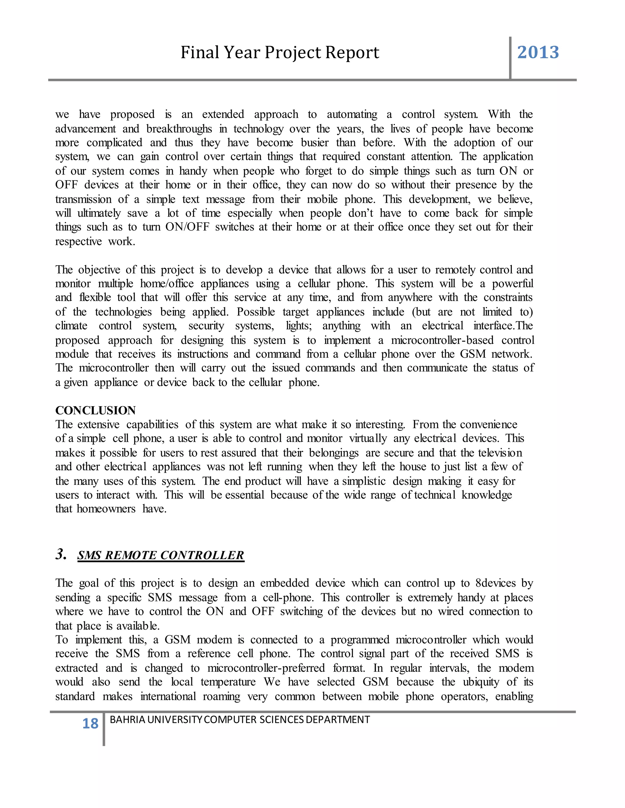 Final Year Project Report 2013
18 BAHRIA UNIVERSITYCOMPUTER SCIENCESDEPARTMENT
we have proposed is an extended approach to automating a control system. With the
advancement and breakthroughs in technology over the years, the lives of people have become
more complicated and thus they have become busier than before. With the adoption of our
system, we can gain control over certain things that required constant attention. The application
of our system comes in handy when people who forget to do simple things such as turn ON or
OFF devices at their home or in their office, they can now do so without their presence by the
transmission of a simple text message from their mobile phone. This development, we believe,
will ultimately save a lot of time especially when people don’t have to come back for simple
things such as to turn ON/OFF switches at their home or at their office once they set out for their
respective work.
The objective of this project is to develop a device that allows for a user to remotely control and
monitor multiple home/office appliances using a cellular phone. This system will be a powerful
and flexible tool that will offer this service at any time, and from anywhere with the constraints
of the technologies being applied. Possible target appliances include (but are not limited to)
climate control system, security systems, lights; anything with an electrical interface.The
proposed approach for designing this system is to implement a microcontroller-based control
module that receives its instructions and command from a cellular phone over the GSM network.
The microcontroller then will carry out the issued commands and then communicate the status of
a given appliance or device back to the cellular phone.
CONCLUSION
The extensive capabilities of this system are what make it so interesting. From the convenience
of a simple cell phone, a user is able to control and monitor virtually any electrical devices. This
makes it possible for users to rest assured that their belongings are secure and that the television
and other electrical appliances was not left running when they left the house to just list a few of
the many uses of this system. The end product will have a simplistic design making it easy for
users to interact with. This will be essential because of the wide range of technical knowledge
that homeowners have.
3. SMS REMOTE CONTROLLER
The goal of this project is to design an embedded device which can control up to 8devices by
sending a specific SMS message from a cell-phone. This controller is extremely handy at places
where we have to control the ON and OFF switching of the devices but no wired connection to
that place is available.
To implement this, a GSM modem is connected to a programmed microcontroller which would
receive the SMS from a reference cell phone. The control signal part of the received SMS is
extracted and is changed to microcontroller-preferred format. In regular intervals, the modem
would also send the local temperature We have selected GSM because the ubiquity of its
standard makes international roaming very common between mobile phone operators, enabling
 