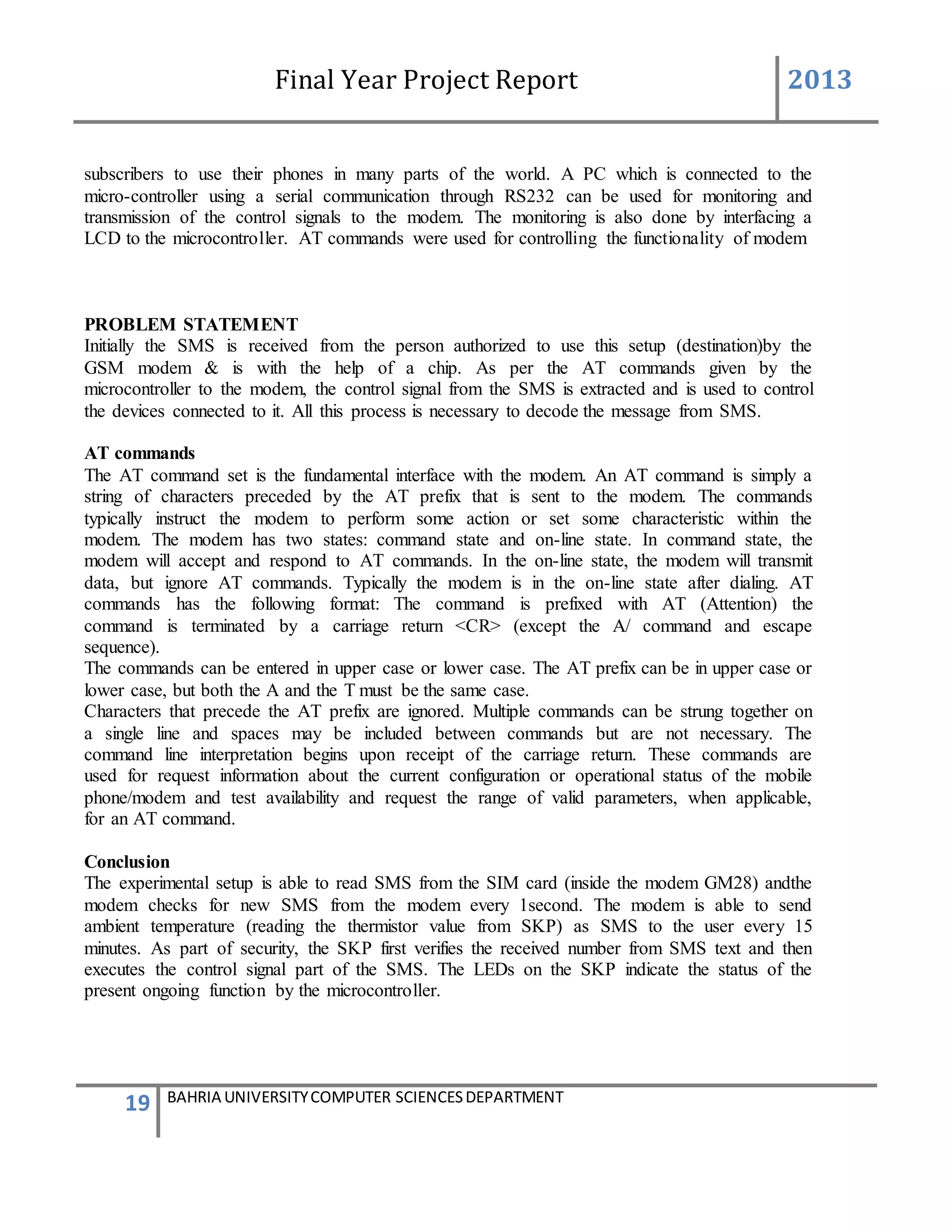 Final Year Project Report 2013
19 BAHRIA UNIVERSITYCOMPUTER SCIENCESDEPARTMENT
subscribers to use their phones in many parts of the world. A PC which is connected to the
micro-controller using a serial communication through RS232 can be used for monitoring and
transmission of the control signals to the modem. The monitoring is also done by interfacing a
LCD to the microcontroller. AT commands were used for controlling the functionality of modem
PROBLEM STATEMENT
Initially the SMS is received from the person authorized to use this setup (destination)by the
GSM modem & is with the help of a chip. As per the AT commands given by the
microcontroller to the modem, the control signal from the SMS is extracted and is used to control
the devices connected to it. All this process is necessary to decode the message from SMS.
AT commands
The AT command set is the fundamental interface with the modem. An AT command is simply a
string of characters preceded by the AT prefix that is sent to the modem. The commands
typically instruct the modem to perform some action or set some characteristic within the
modem. The modem has two states: command state and on-line state. In command state, the
modem will accept and respond to AT commands. In the on-line state, the modem will transmit
data, but ignore AT commands. Typically the modem is in the on-line state after dialing. AT
commands has the following format: The command is prefixed with AT (Attention) the
command is terminated by a carriage return <CR> (except the A/ command and escape
sequence).
The commands can be entered in upper case or lower case. The AT prefix can be in upper case or
lower case, but both the A and the T must be the same case.
Characters that precede the AT prefix are ignored. Multiple commands can be strung together on
a single line and spaces may be included between commands but are not necessary. The
command line interpretation begins upon receipt of the carriage return. These commands are
used for request information about the current configuration or operational status of the mobile
phone/modem and test availability and request the range of valid parameters, when applicable,
for an AT command.
Conclusion
The experimental setup is able to read SMS from the SIM card (inside the modem GM28) andthe
modem checks for new SMS from the modem every 1second. The modem is able to send
ambient temperature (reading the thermistor value from SKP) as SMS to the user every 15
minutes. As part of security, the SKP first verifies the received number from SMS text and then
executes the control signal part of the SMS. The LEDs on the SKP indicate the status of the
present ongoing function by the microcontroller.
 