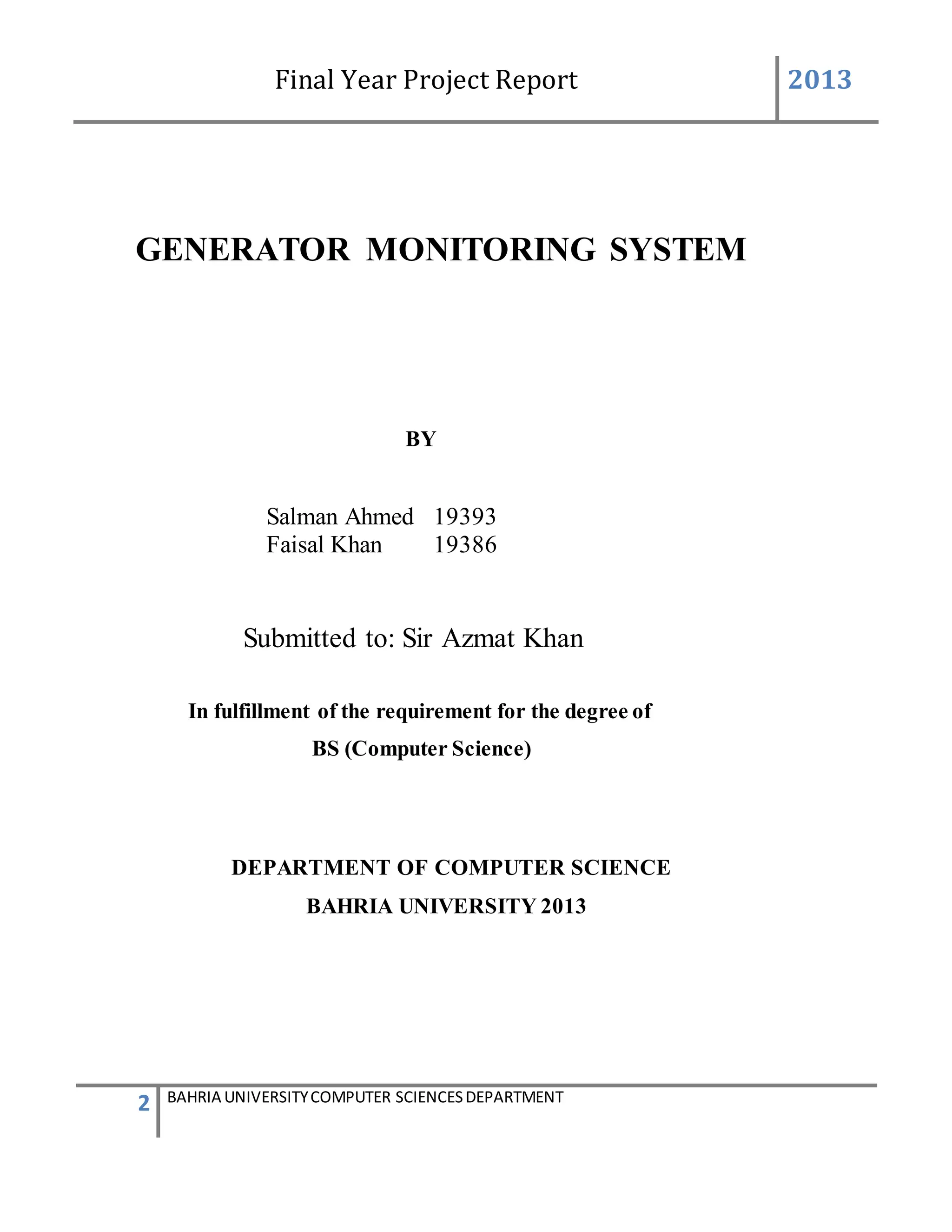 Final Year Project Report 2013
2 BAHRIA UNIVERSITYCOMPUTER SCIENCESDEPARTMENT
GENERATOR MONITORING SYSTEM
BY
Salman Ahmed 19393
Faisal Khan 19386
Submitted to: Sir Azmat Khan
In fulfillment of the requirement for the degree of
BS (Computer Science)
DEPARTMENT OF COMPUTER SCIENCE
BAHRIA UNIVERSITY 2013
 